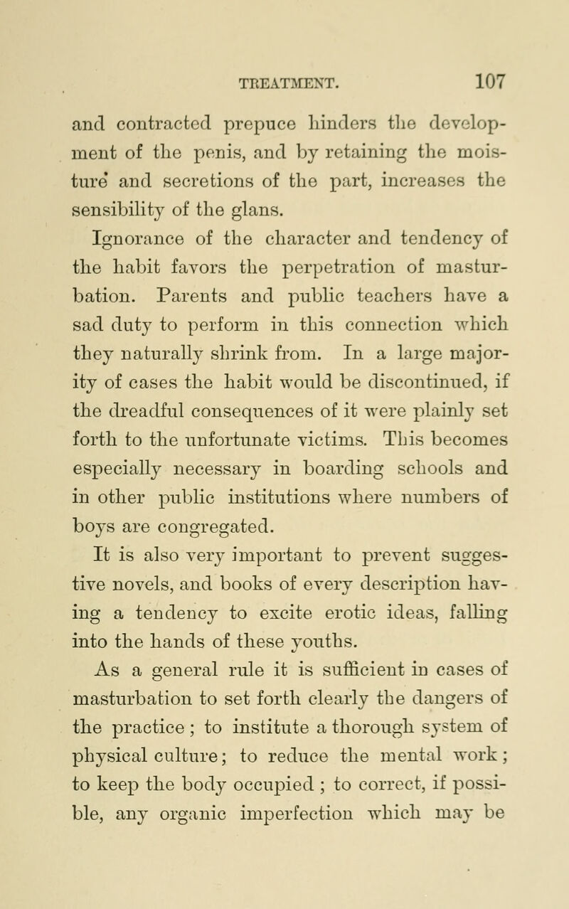 and contracted prepuce hinders the develop- ment of the penis, and by retaining the mois- ture and secretions of the part, increases the sensibility of the glans. Ignorance of the character and tendency of the habit favors the perpetration of mastur- bation. Parents and public teachers have a sad duty to perform in this connection which they naturally shrink from. In a large major- ity of cases the habit would be discontinued, if the dreadful consequences of it were plainly set forth to the unfortunate victims. This becomes especially necessary in boarding schools and in other public institutions where numbers of boys are congregated. It is also very important to prevent sugges- tive novels, and books of every description hav- ing a tendency to excite erotic ideas, falling into the hands of these youths. As a general rule it is sufficient in cases of masturbation to set forth clearly the dangers of the practice; to institute a thorough system of physical culture; to reduce the mental work; to keep the body occupied ; to correct, if possi- ble, any organic imperfection which may be