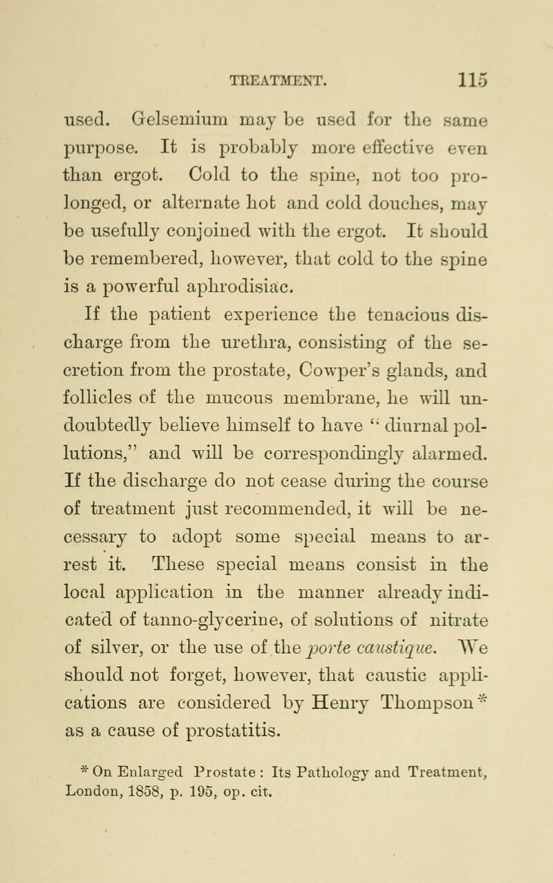 used. Gelsemium may be used for the same purpose. It is probably more effective even than ergot. Cold to the spine, not too pro- longed, or alternate hot and cold douches, may be usefully conjoined with the ergot. It should be remembered, however, that cold to the spine is a powerful aphrodisiac. If the patient experience the tenacious dis- charge from the urethra, consisting of the se- cretion from the prostate, Cowper's glands, and follicles of the mucous membrane, he will un- doubtedly believe himself to have '; diurnal pol- lutions, and will be correspondingly alarmed. If the discharge do not cease during the course of treatment just recommended, it will be ne- cessary to adopt some special means to ar- rest it. These special means consist in the local application in the manner already indi- cated of tanno-glycerine, of solutions of nitrate of silver, or the use of the povte caustique. We should not forget, however, that caustic appli- cations are considered by Henry Thompson * as a cause of prostatitis. * On Enlarged Prostate : Its Patliolog}- and Treatment, London, 1858, p. 195, op. cit.