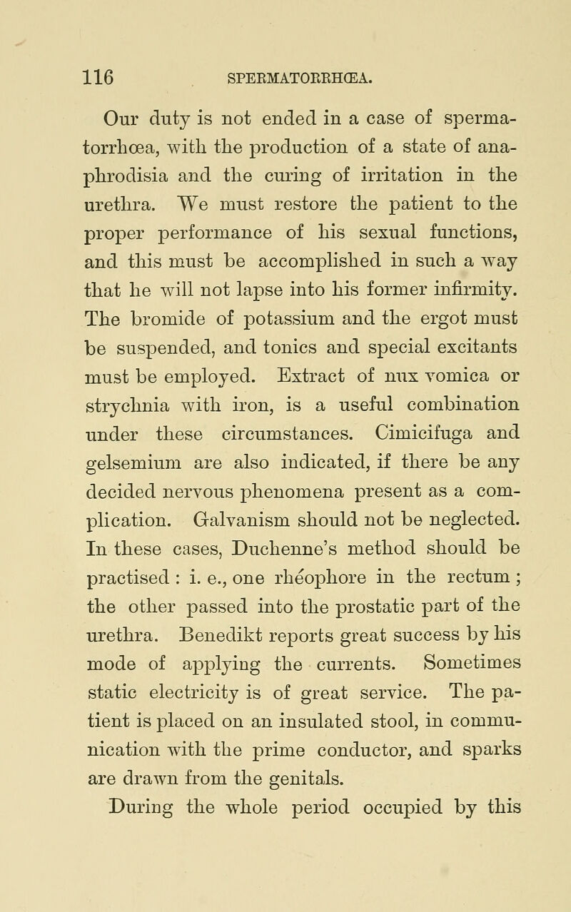 Our duty is not ended in a case of sperma- torrhoea, with the production of a state of ana- phrodisia and the curing of irritation in the urethra. We must restore the patient to the proper performance of his sexual functions, and this must be accomplished in such a way that he will not lapse into his former infirmity. The bromide of potassium and the ergot must be suspended, and tonics and special excitants must be employed. Extract of nux vomica or strychnia with iron, is a useful combination under these circumstances. Cimicifuga and gelsemium are also indicated, if there be any decided nervous phenomena present as a com- plication. Galvanism should not be neglected. In these cases, Duchenne's method should be practised : i. e., one rheophore in the rectum ; the other passed into the prostatic part of the urethra. Benedikt reports great success by his mode of applying the currents. Sometimes static electricity is of great service. The pa- tient is placed on an insulated stool, in commu- nication with the prime conductor, and sparks are drawn from the genitals. During the whole period occupied by this