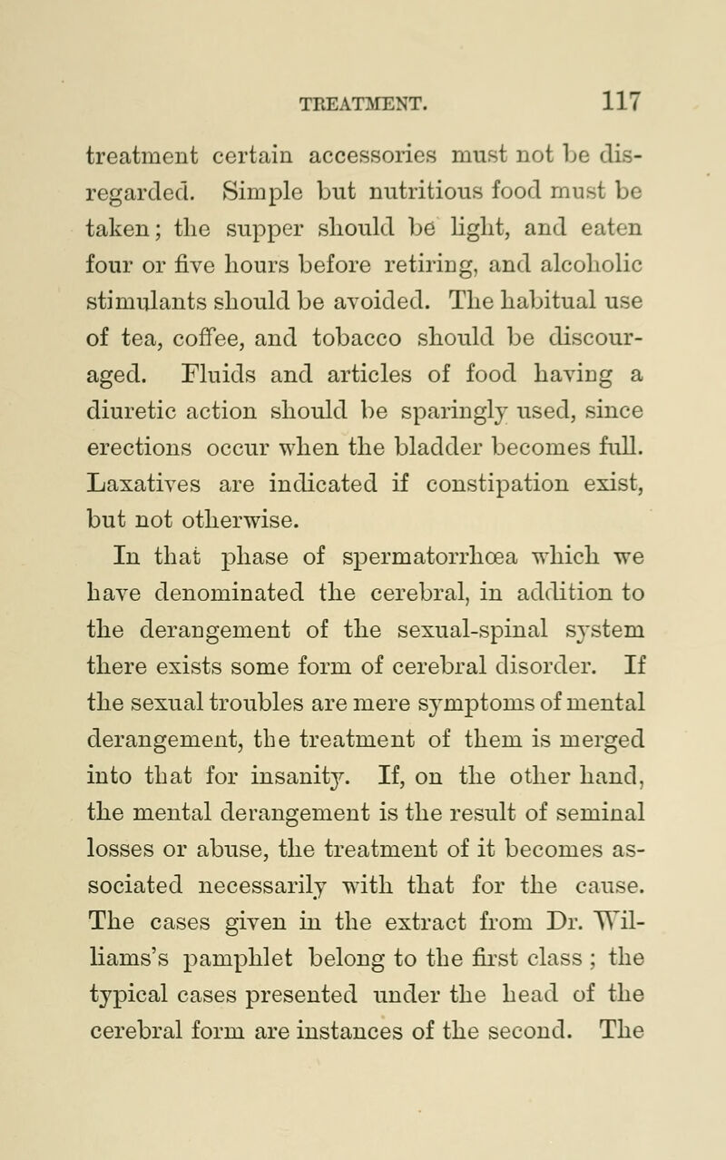 treatment certain accessories must not be dis- regarded. Simple but nutritious food must be taken; the supper should be light, and eaten four or five hours before retiring, and alcoholic stimulants should be avoided. The habitual use of tea, coffee, and tobacco should be discour- aged. Fluids and articles of food having a diuretic action should be sparingly used, since erections occur when the bladder becomes full. Laxatives are indicated if constipation exist, but not otherwise. In that phase of spermatorrhoea which we have denominated the cerebral, in addition to the derangement of the sexual-spinal system there exists some form of cerebral disorder. If the sexual troubles are mere symptoms of mental derangement, the treatment of them is merged into that for insanity. If, on the other hand, the mental derangement is the result of seminal losses or abuse, the treatment of it becomes as- sociated necessarily with that for the cause. The cases given in the extract from Dr. Wil- liams's pamphlet belong to the first class ; the typical cases presented under the head of the cerebral form are instances of the second. The