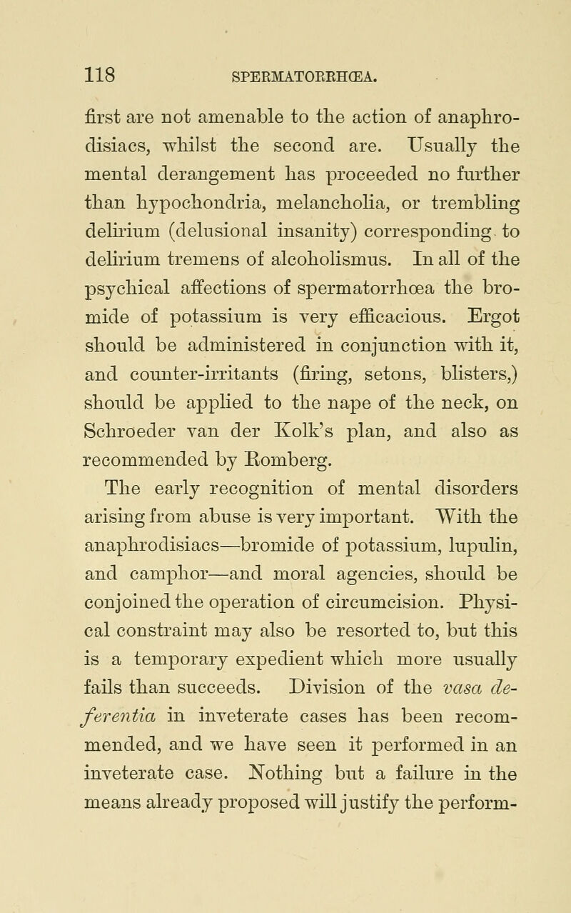 first are not amenable to the action of anaphro- disiacs, whilst the second are. Usually the mental derangement has proceeded no further than hypochondria, melancholia, or trembling delirium (delusional insanity) corresponding to delirium tremens of alcoholismus. In all of the psychical affections of spermatorrhoea the bro- mide of potassium is very efficacious. Ergot should be administered in conjunction with it, and counter-irritants (firing, setons, blisters,) should be applied to the nape of the neck, on Schroeder van der Kolk's plan, and also as recommended by Eomberg. The early recognition of mental disorders arising from abuse is very important. With the anaphrodisiacs—bromide of potassium, lupulin, and camphor—and moral agencies, should be conjoined the operation of circumcision. Physi- cal constraint may also be resorted to, but this is a temporary expedient which more usually fails than succeeds. Division of the vasa de- ferentia in inveterate cases has been recom- mended, and we have seen it performed in an inveterate case. Nothing but a failure in the means already proposed will justify the perform-