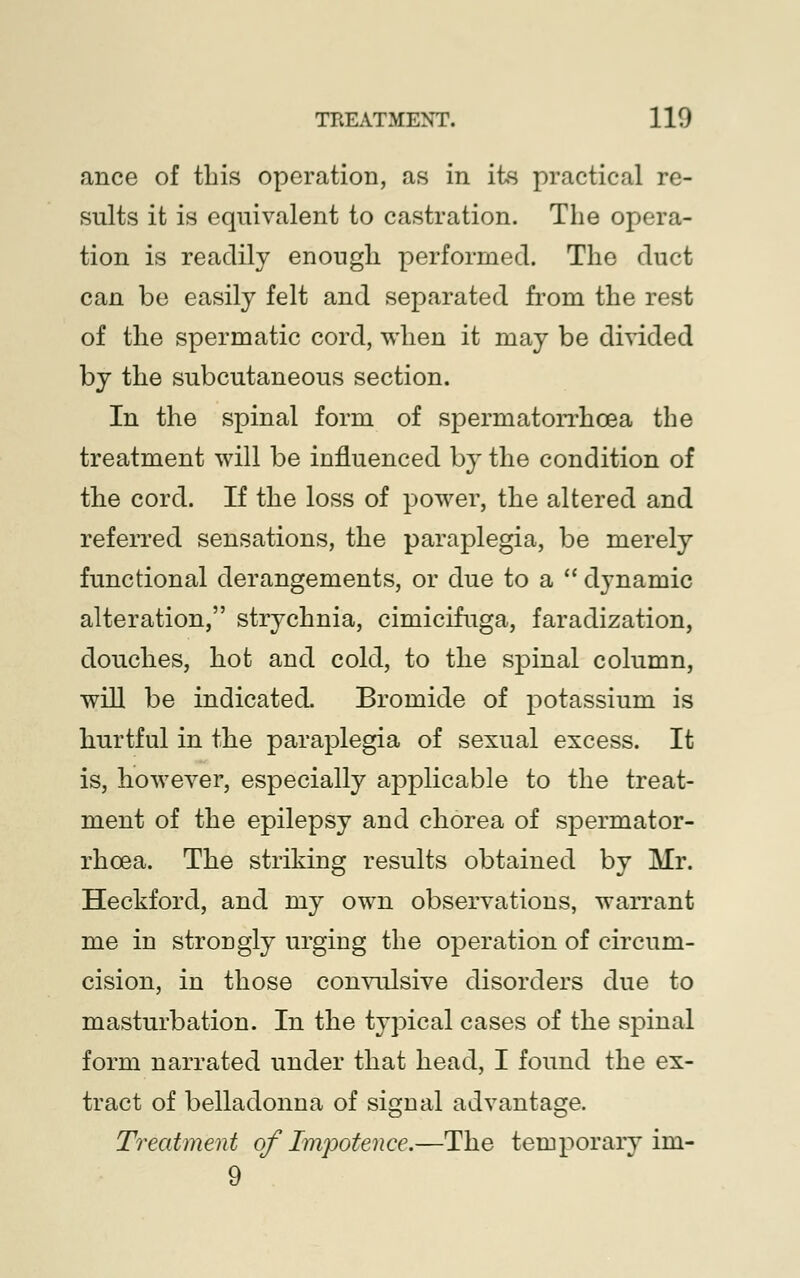 ance of this operation, as in its practical re- sults it is equivalent to castration. The opera- tion is readily enough performed. The duct can be easily felt and separated from the rest of the spermatic cord, when it may be divided by the subcutaneous section. In the spinal form of spermatorrhoea the treatment will be influenced by the condition of the cord. If the loss of power, the altered and referred sensations, the paraplegia, be merely functional derangements, or due to a  dynamic alteration, strychnia, cimicifuga, faradization, douches, hot and cold, to the spinal column, will be indicated. Bromide of potassium is hurtful in the paraplegia of sexual excess. It is, however, especially applicable to the treat- ment of the epilepsy and chorea of spermator- rhoea. The striking results obtained by Mr. Heckford, and my own observations, warrant me in strongly urging the operation of circum- cision, in those convulsive disorders due to masturbation. In the typical cases of the spinal form narrated under that head, I found the ex- tract of belladonna of signal advantage. Treatment of Impotence.—The temporary im- 9