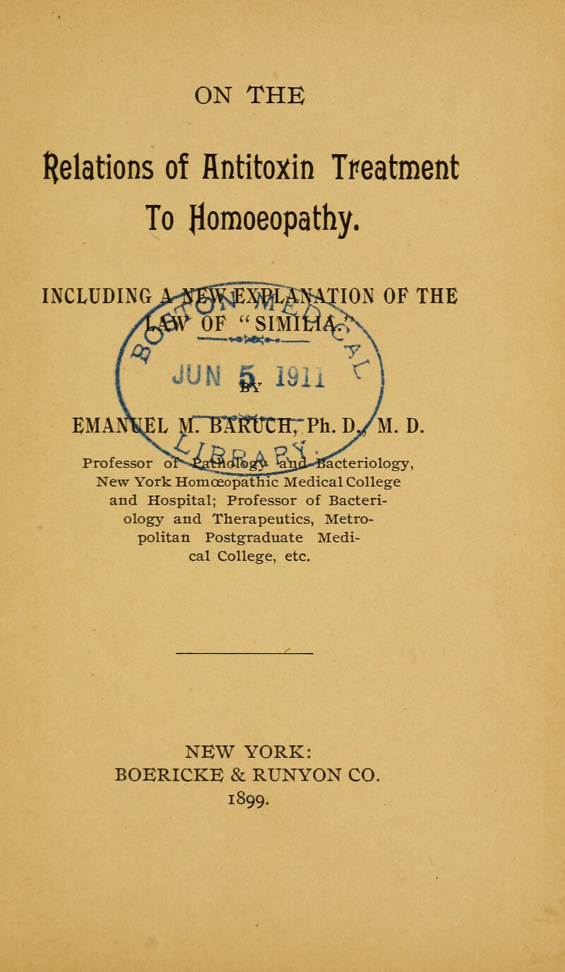 ON THE Relations of Antitoxin Treatment To Homoeopathy. INCLUDING^jg^^M^TION OF THE OF SIMlMA^ JUN & 191i r EMAI^L MTBEfttJCHTPh. d/m. D. Professor orv4£a5flo^g3* ^a^3*H^cteriology, New York Homoeopathic Medical College and Hospital; Professor of Bacteri- ology and Therapeutics, Metro- politan Postgraduate Medi- cal College, etc. NEW YORK: BOERICKB & RUNYON CO. 1899.