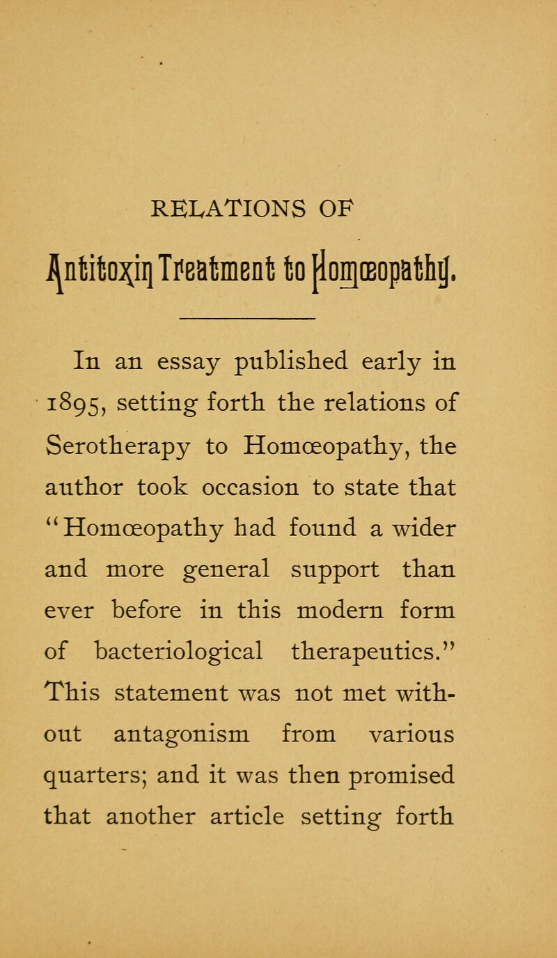 RELATIONS OF i^nMfco^ii} Treatment! to {ionjoBopath^. In an essay published early in 1895, setting forth the relations of Serotherapy to Homoeopathy, the author took occasion to state that  Homoeopathy had found a wider and more general support than ever before in this modern form of bacteriological therapeutics. This statement was not met with- out antagonism from various quarters; and it was then promised that another article setting forth