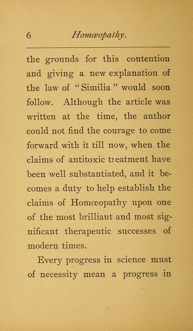 the grounds for this contention and giving a new explanation of the law of  Similia  would soon follow. Although the article was written at the time, the author could not find the courage to come forward with it till now, when the claims of antitoxic treatment have been well substantiated, and it be- comes a duty to help establish the claims of Homoeopathy upon one of the most brilliant and most sig- nificant therapeutic successes of modern times. Every progress in science must of necessity mean a progress in
