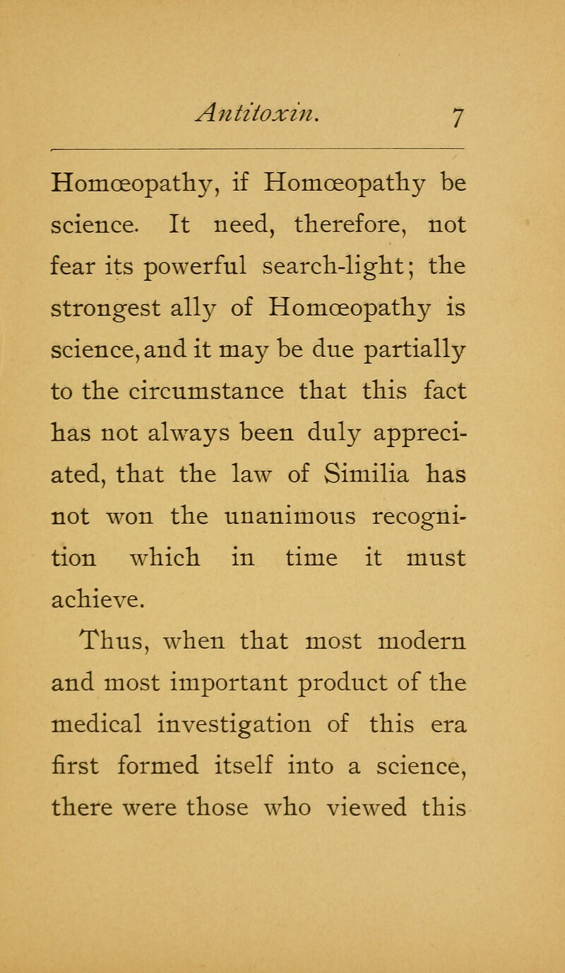 Homoeopathy, if Homoeopathy be science. It need, therefore, not fear its powerful search-light; the strongest ally of Homoeopathy is science, and it may be due partially to the circumstance that this fact has not always been duly appreci- ated, that the law of Similia has not won the unanimous recogni- tion which in time it must achieve. Thus, when that most modern and most important product of the medical investigation of this era first formed itself into a science, there were those who viewed this