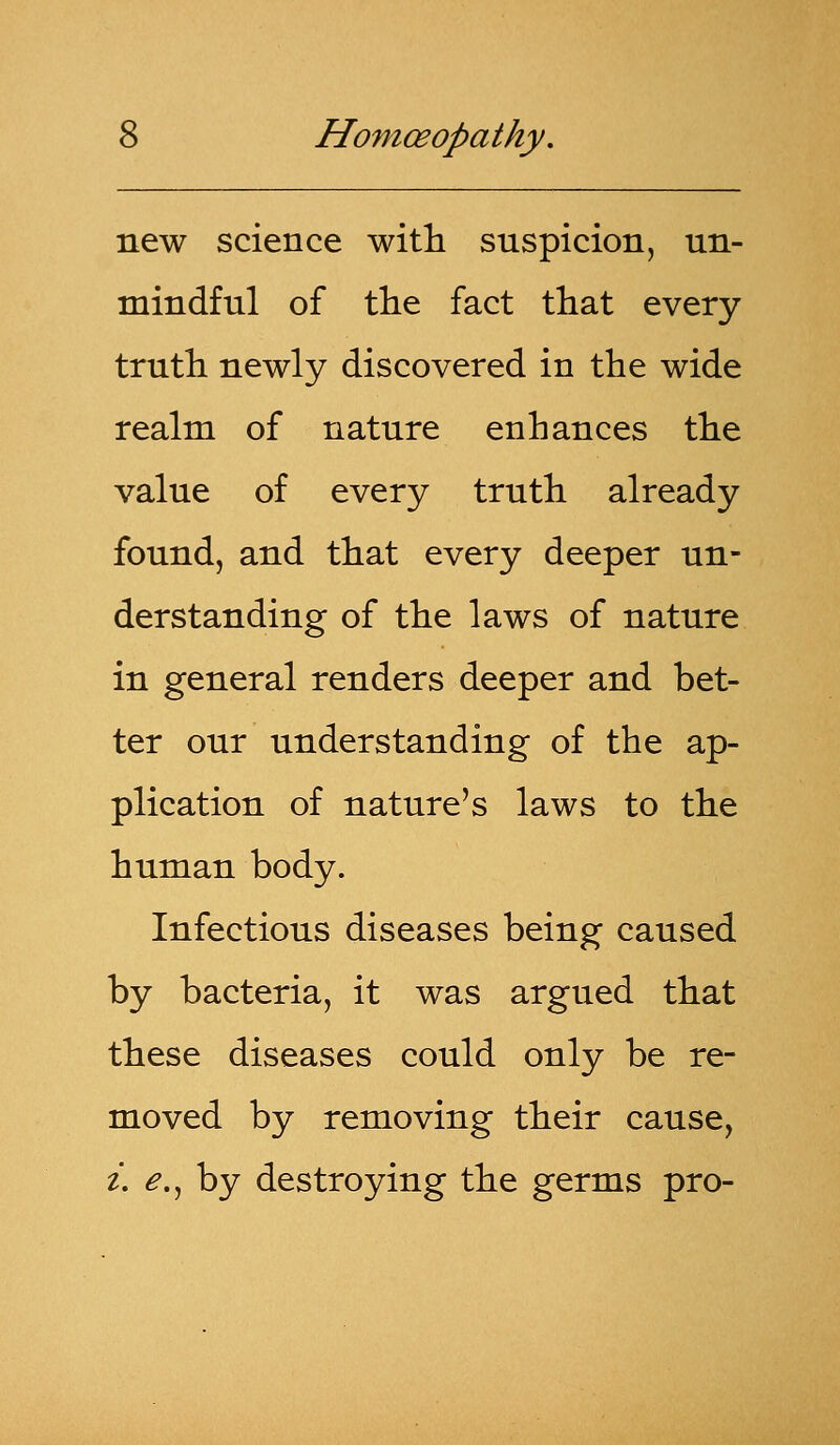 new science with suspicion, un- mindful of the fact that every truth newly discovered in the wide realm of nature enhances the value of every truth already found, and that every deeper un- derstanding of the laws of nature in general renders deeper and bet- ter our understanding of the ap- plication of nature's laws to the human body. Infectious diseases being caused by bacteria, it was argued that these diseases could only be re- moved by removing their cause, i. e., by destroying the germs pro-