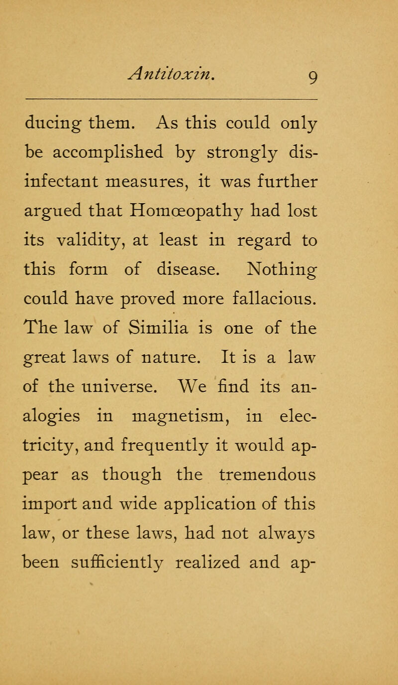ducing them. As this could only be accomplished by strongly dis- infectant measures, it was further argued that Homoeopathy had lost its validity, at least in regard to this form of disease. Nothing could have proved more fallacious. The law of Similia is one of the great laws of nature. It is a law of the universe. We find its an- alogies in magnetism, in elec- tricity, and frequently it would ap- pear as though the tremendous import and wide application of this law, or these laws, had not always been sufficiently realized and ap-
