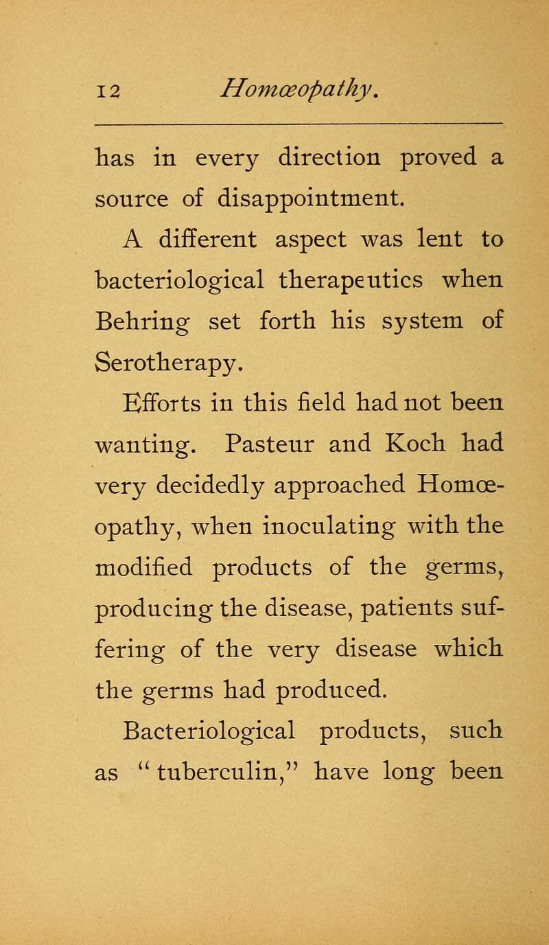 has in every direction proved a source of disappointment. A different aspect was lent to bacteriological therapeutics when Behring set forth his system of Serotherapy. Efforts in this field had not been wanting. Pasteur and Koch had very decidedly approached Homoe- opathy, when inoculating with the modified products of the germs, producing the disease, patients suf- fering of the very disease which the germs had produced. Bacteriological products, such as  tuberculin, have long been