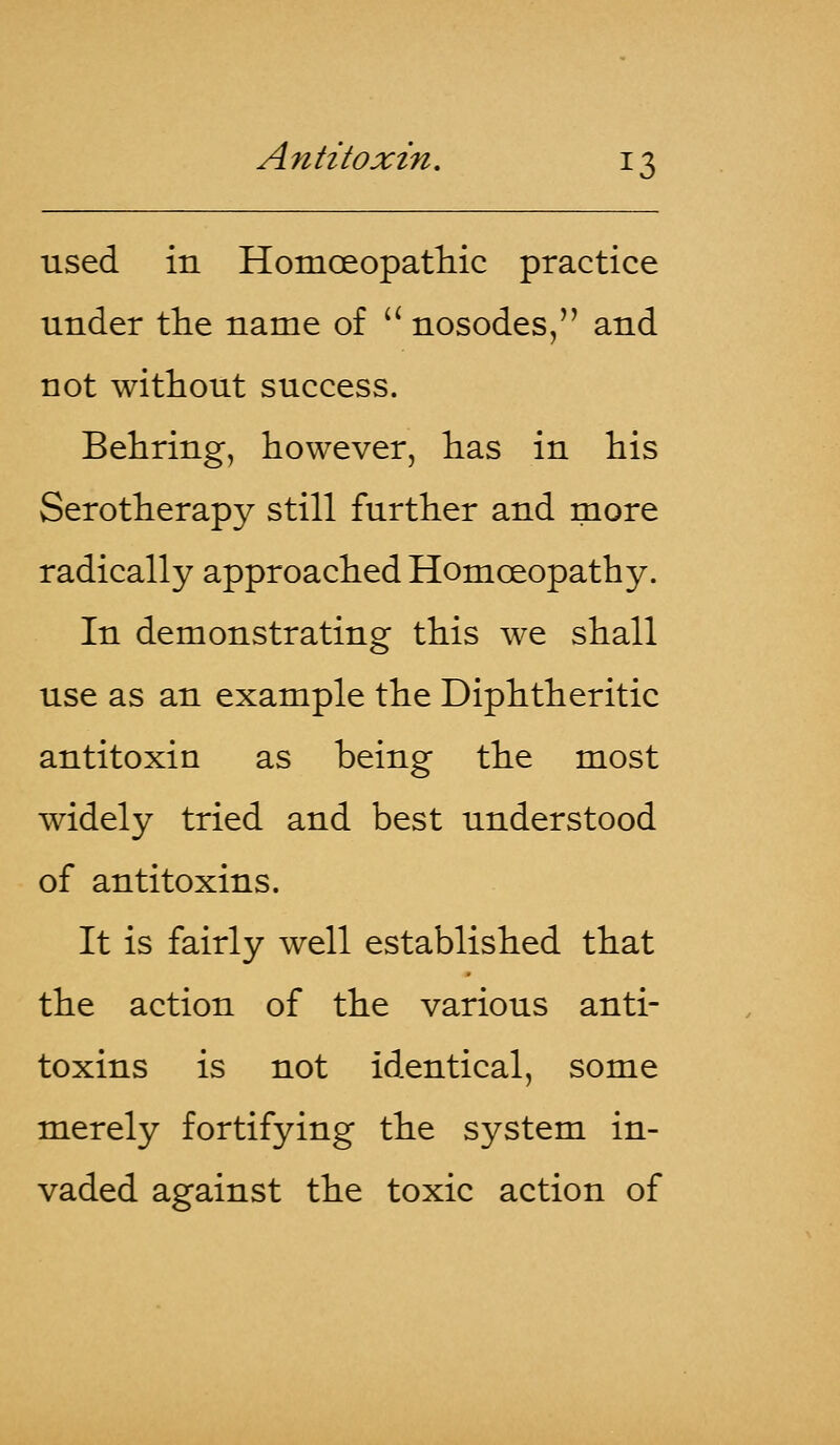 used in Homoeopathic practice under the name of  nosodes, and not without success. Behring, however, has in his Serotherapy still further and more radically approached Homoeopathy. In demonstrating this we shall use as an example the Diphtheritic antitoxin as being the most widely tried and best understood of antitoxins. It is fairly well established that the action of the various anti- toxins is not identical, some merely fortifying the system in- vaded against the toxic action of