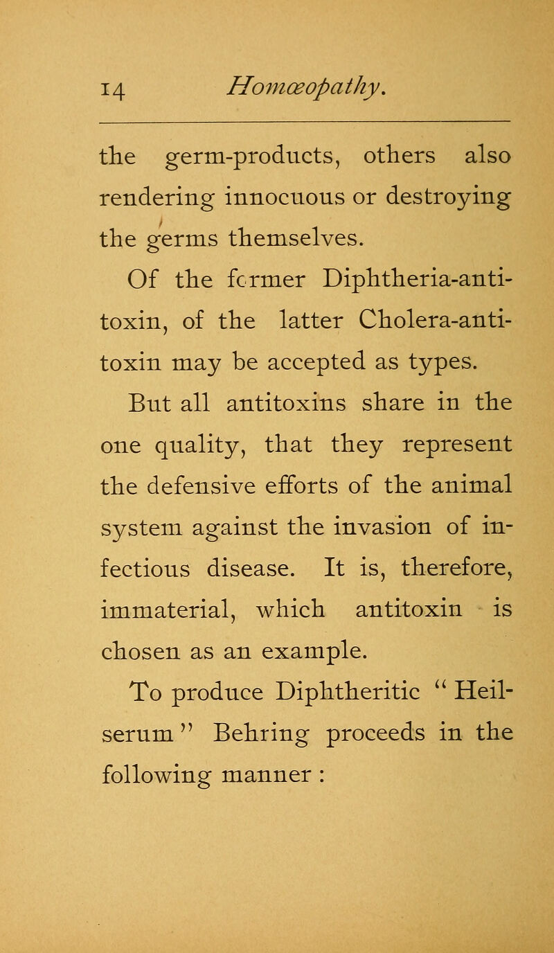 the germ-products, others also rendering innocuous or destroying the germs themselves. Of the former Diphtheria-anti- toxin, of the latter Cholera-anti- toxin may be accepted as types. But all antitoxins share in the one quality, that they represent the defensive efforts of the animal system against the invasion of in- fectious disease. It is, therefore, immaterial, which antitoxin is chosen as an example. To produce Diphtheritic  Heil- serum  Behring proceeds in the following manner :