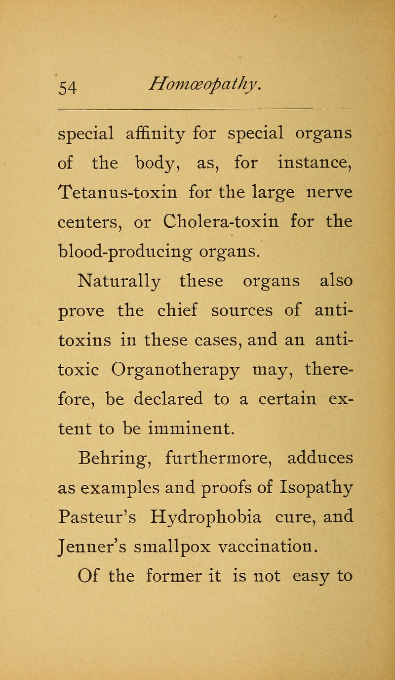 special affinity for special organs of the body, as, for instance, Tetanus-toxin for the large nerve centers, or Cholera-toxin for the blood-producing organs. Naturally these organs also prove the chief sources of anti- toxins in these cases, and an anti- toxic Organotherapy may, there- fore, be declared to a certain ex- tent to be imminent. Behring, furthermore, adduces as examples and proofs of Isopathy Pasteur's Hydrophobia cure, and Jenner's smallpox vaccinatiou. Of the former it is not easy to