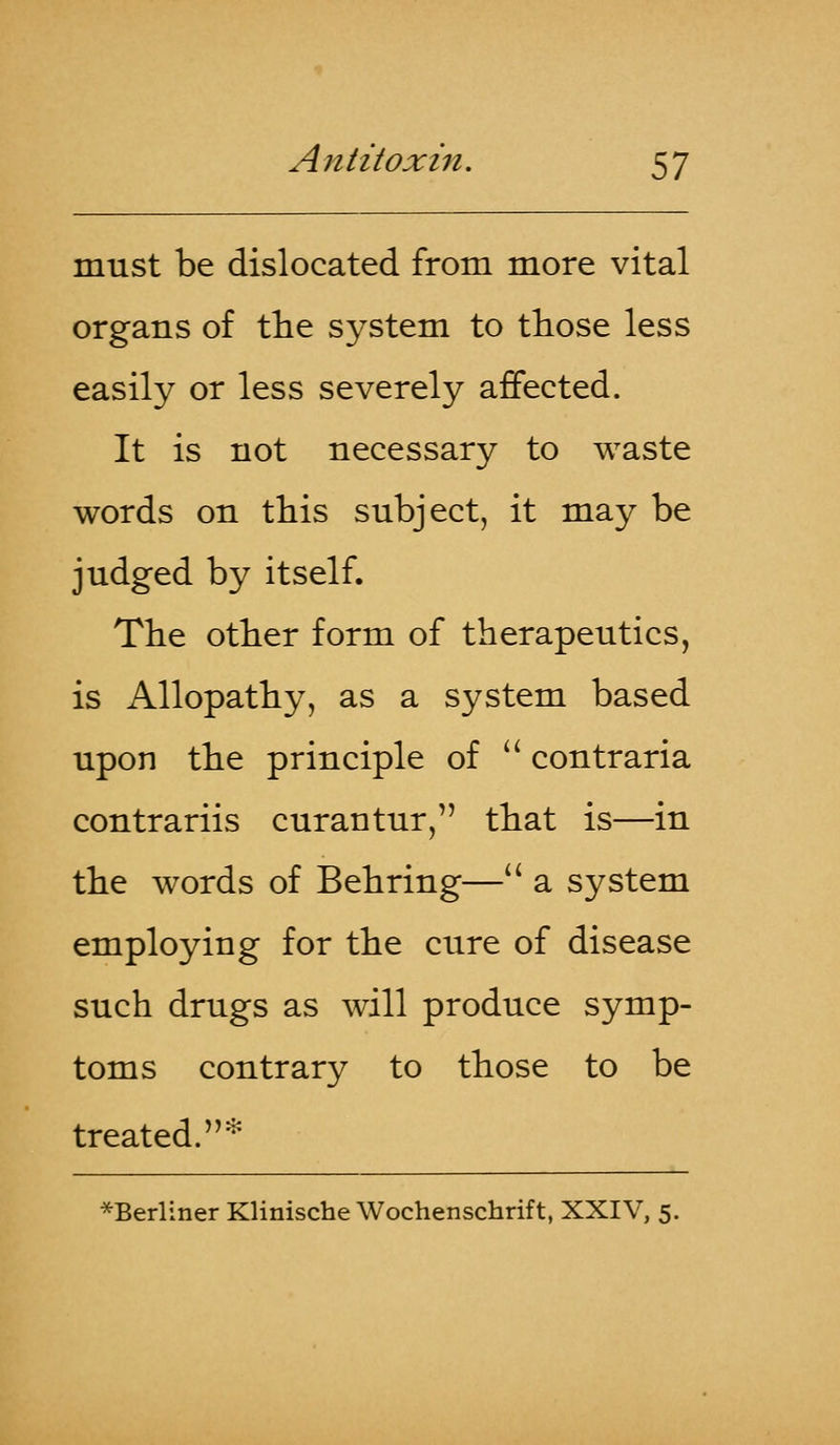 must be dislocated from more vital organs of the system to those less easily or less severely affected. It is not necessary to waste words on this subject, it may be judged by itself. The other form of therapeutics, is Allopathy, as a system based upon the principle of  contraria contrariis curantur, that is—in the words of Behring— a system employing for the cure of disease such drugs as will produce symp- toms contrary to those to be treated.* *Berliner Klinische Wochenschrift, XXIV, 5.
