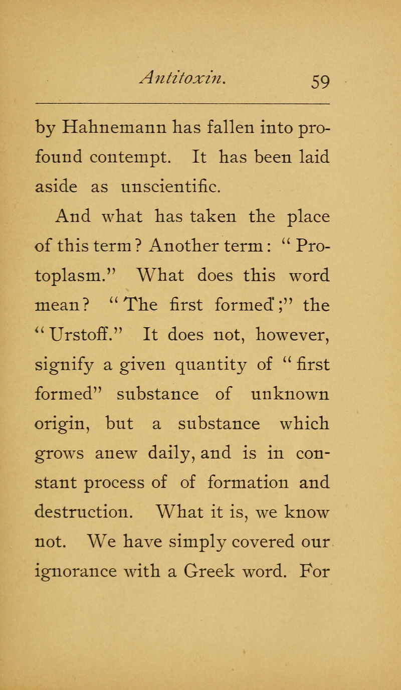 by Hahnemann has fallen into pro- found contempt. It has been laid aside as unscientific. And what has taken the place of this term ? Another term:  Pro- toplasm. What does this word mean?  The first formed'; the  UrstofL It does not, however, signify a given quantity of  first formed substance of unknown origin, but a substance which grows anew daily, and is in con- stant process of of formation and destruction. What it is, we know not. We have simply covered our ignorance with a Greek word. For