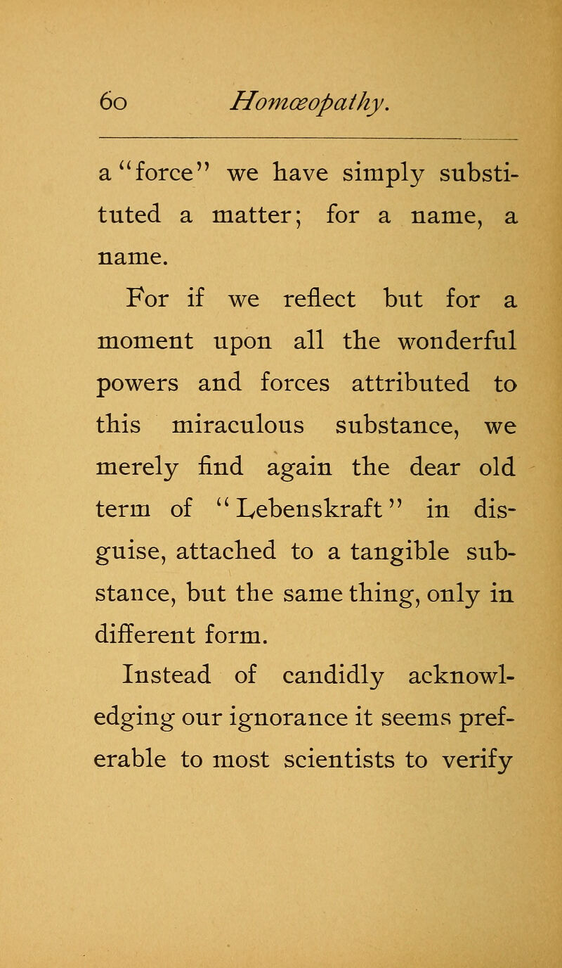a force we have simply substi- tuted a matter; for a name, a name. For if we reflect but for a moment upon all the wonderful powers and forces attributed to this miraculous substance, we merely find again the dear old term of  Lebenskraft in dis- guise, attached to a tangible sub- stance, but the same thing, only in different form. Instead of candidly acknowl- edging our ignorance it seems pref- erable to most scientists to verify