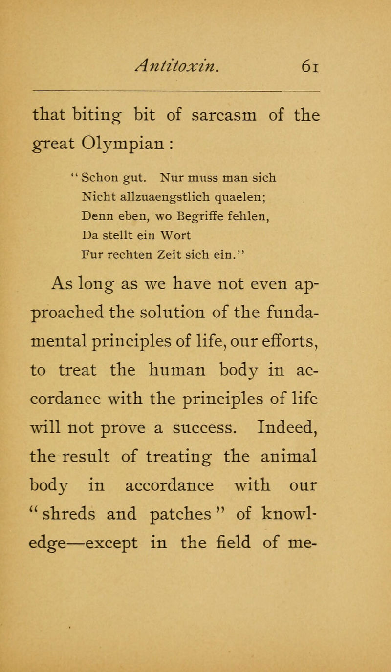 that biting- bit of sarcasm of the great Olympian :  Schon gut. Nur muss man sich Nicht allzuaengstlich quaelen; Denn eben, wo Begriffe fehlen, Da stellt ein Wort Fur rechten Zeit sich ein. As long as we have not even ap- proached the solution of the funda- mental principles of life, onr efforts, to treat the human body in ac- cordance with the principles of life will not prove a success. Indeed, the result of treating the animal body in accordance with our  shreds and patches of knowl- edge—except in the field of me-