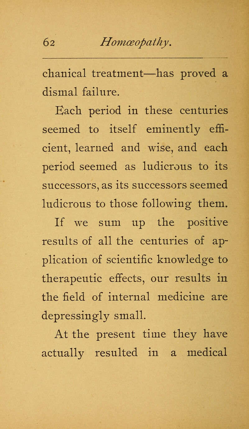 clianical treatment—has proved a dismal failure. Each period in these centuries seemed to itself eminently effi- cient, learned and wise, and each period seemed as ludicrous to its successors, as its successors seemed ludicrous to those following them. If we sum up the positive results of all the centuries of ap- plication of scientific knowledge to therapeutic effects, our results in the field of internal medicine are depressingly small. At the present time they have actually resulted in a medical