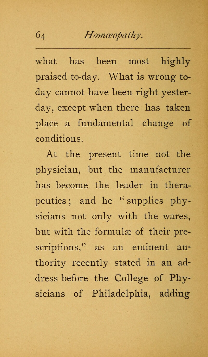 what lias been most highly praised to-day. What is wrong to- day cannot have been right yester- day, except when there has taken place a fundamental change of conditions. At the present time not the physician, but the manufacturer has become the leader in thera- peutics ; and he  supplies phy- sicians not only with the wares, but with the formulae of their pre- scriptions, as an eminent au- thority recently stated in an ad- dress before the College of Phy- sicians of Philadelphia, adding