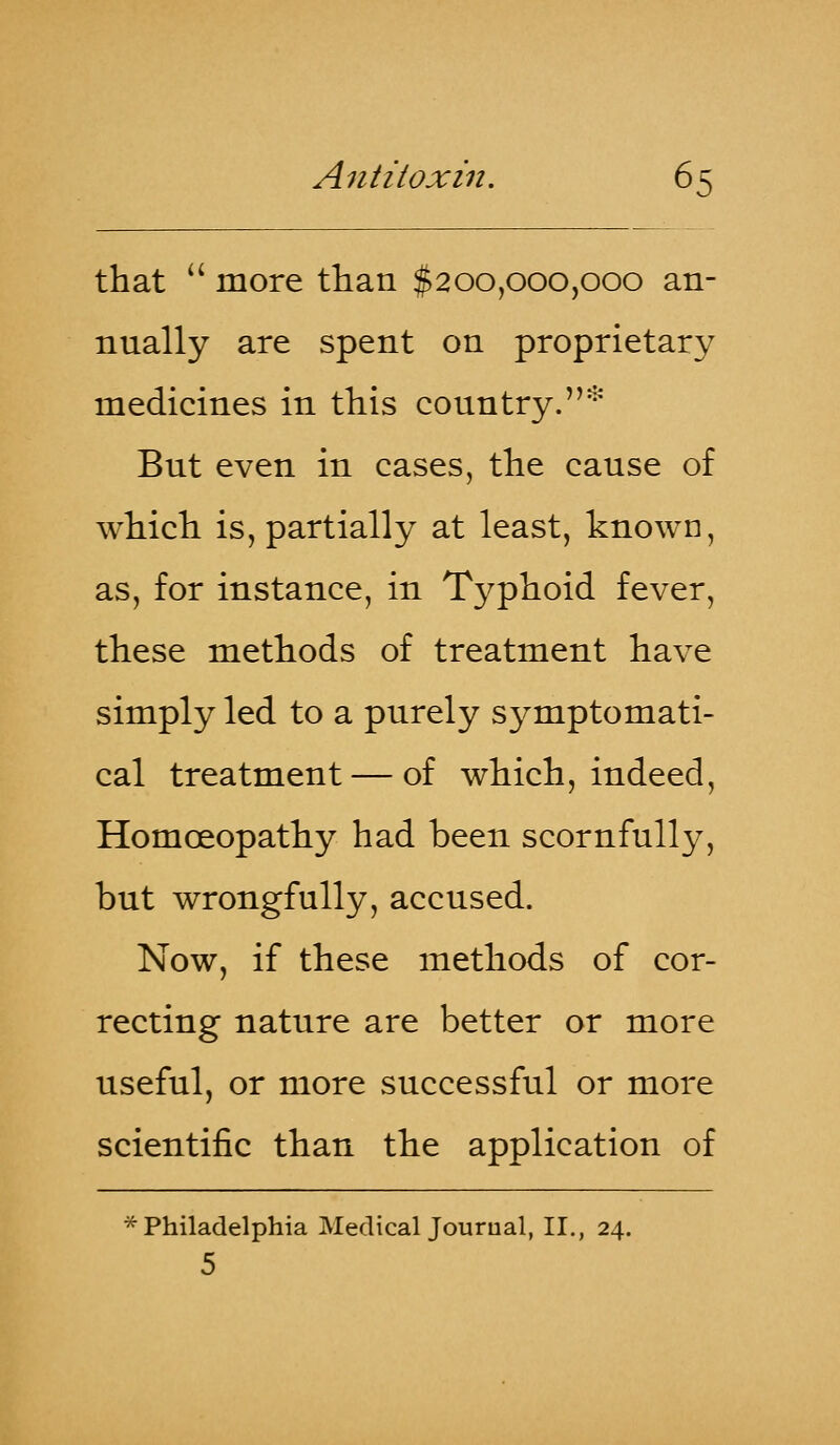 that  more than $200,000,000 an- nually are spent on proprietary medicines in this country.* But even in cases, the cause of which is, partially at least, known, as, for instance, in Typhoid fever, these methods of treatment have simply led to a purely symptomati- cal treatment — of which, indeed, Homoeopathy had been scornfully, but wrongfully, accused. Now, if these methods of cor- recting nature are better or more useful, or more successful or more scientific than the application of * Philadelphia Medical Journal, II., 24. 5