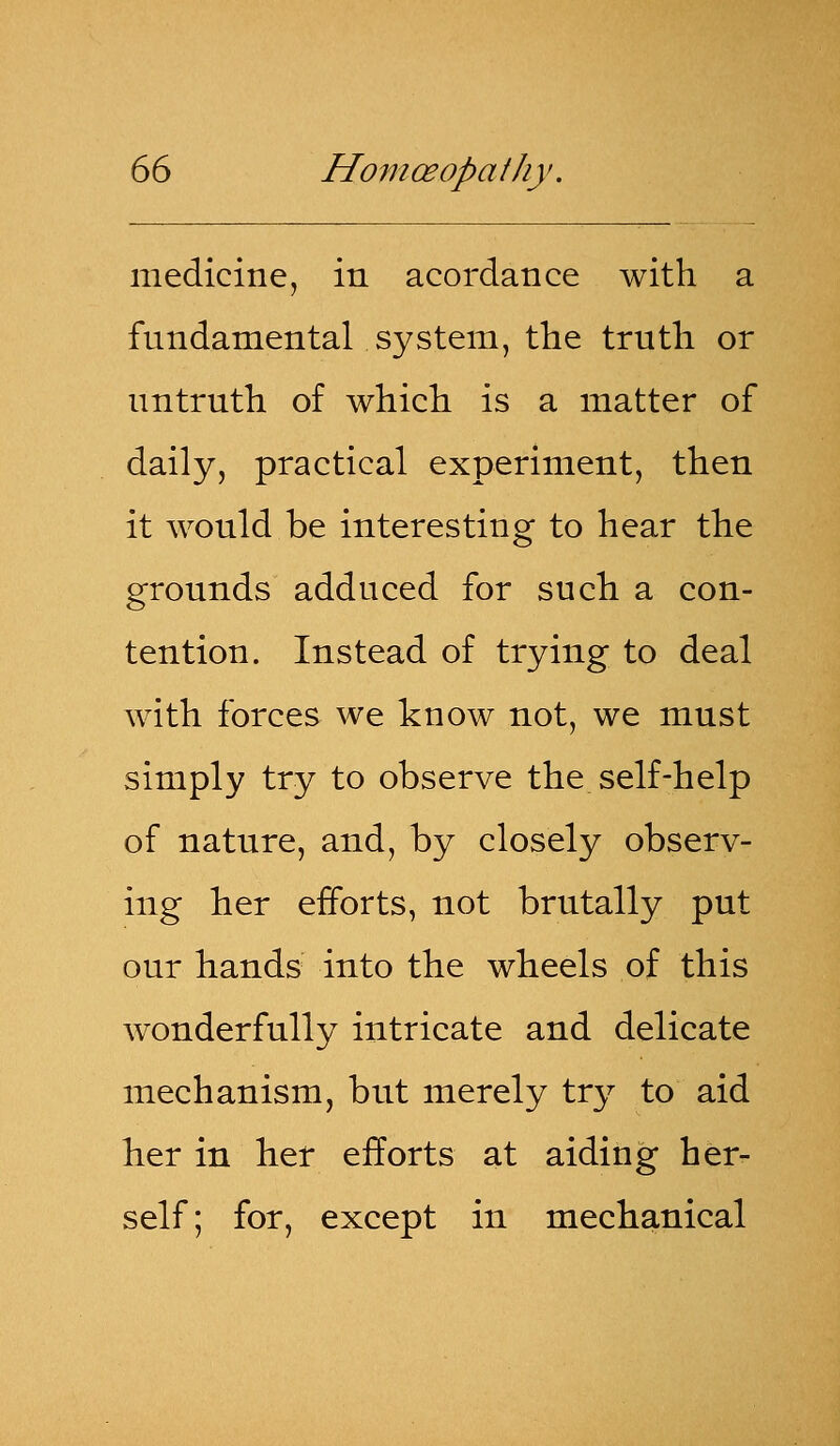 medicine, in acordance with a fundamental system, the truth or untruth of which is a matter of daily, practical experiment, then it would be interesting to hear the grounds adduced for such a con- tention. Instead of trying to deal with forces we know not, we must simply try to observe the self-help of nature, and, by closely observ- ing her efforts, not brutally put our hands into the wheels of this wonderfully intricate and delicate mechanism, but merely try to aid her in her efforts at aiding her- self; for, except in mechanical