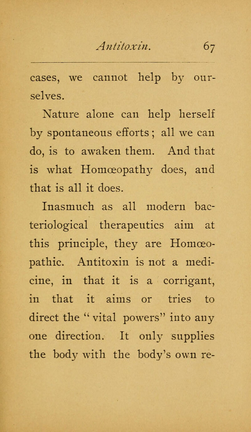 cases, we cannot help by our- selves. Nature alone can help herself by spontaneous efforts; all we can do, is to awaken them. And that is what Homoeopathy does, and that is all it does. Inasmuch as all modern bac- teriological therapeutics aim at this principle, they are Homoeo- pathic. Antitoxin is not a medi- cine, in that it is a corrigant, in that it aims or tries to direct the  vital powers into any one direction. It only supplies the body with the body's own re-
