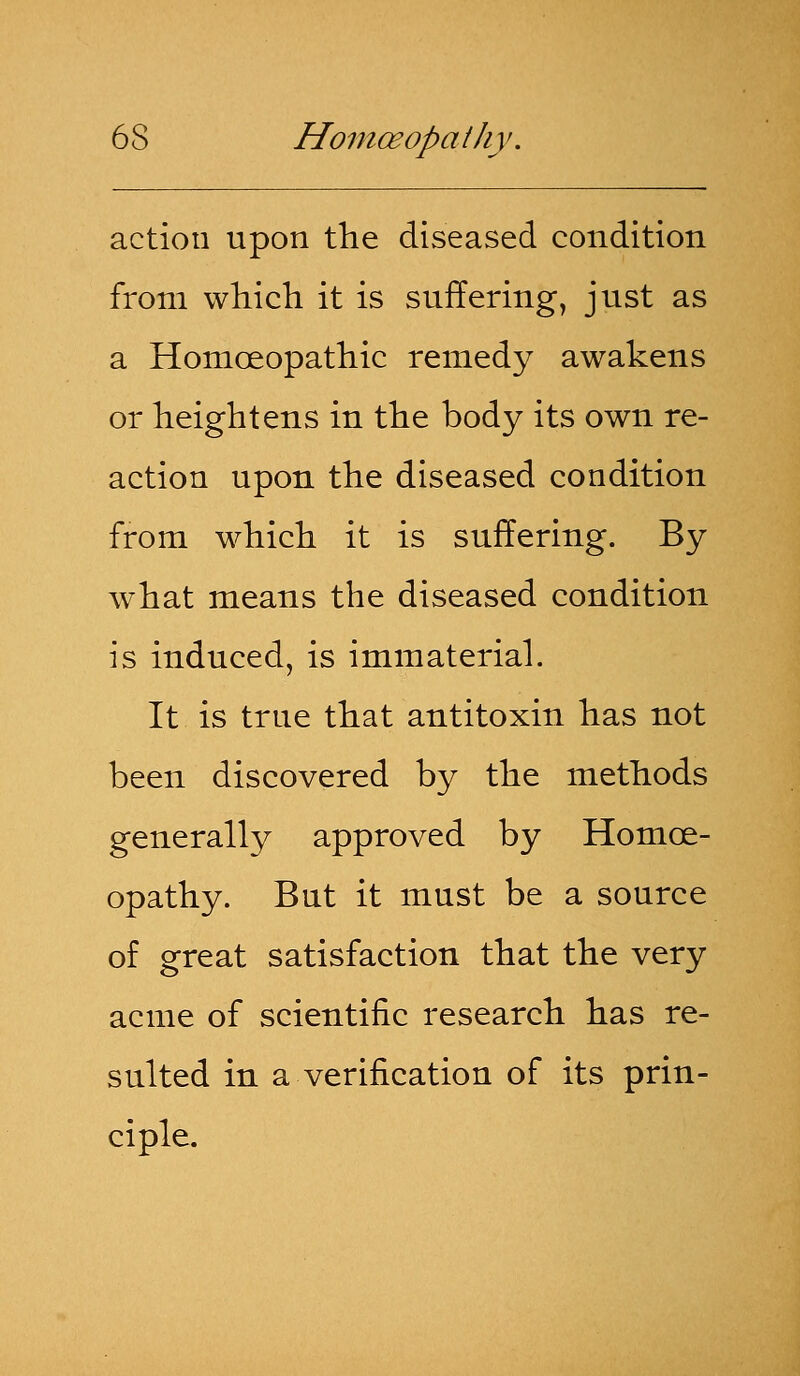 action upon the diseased condition from which it is suffering, just as a Homoeopathic remedy awakens or heightens in the body its own re- action upon the diseased condition from which it is suffering. By what means the diseased condition is induced, is immaterial. It is true that antitoxin has not been discovered by the methods generally approved by Homoe- opathy. But it must be a source of great satisfaction that the very acme of scientific research has re- sulted in a verification of its prin- ciple.
