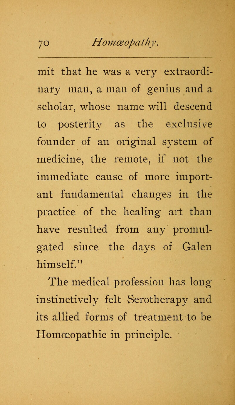 mit that he was a very extraordi- nary man, a man of genius and a scholar, whose name will descend to posterity as the exclusive founder of an original system of medicine, the remote, if not the immediate cause of more import- ant fundamental changes in the practice of the healing art than have resulted from any promul- gated since the days of Galen himself. The medical profession has long instinctively felt Serotherapy and its allied forms of treatment to be Homoeopathic in principle.
