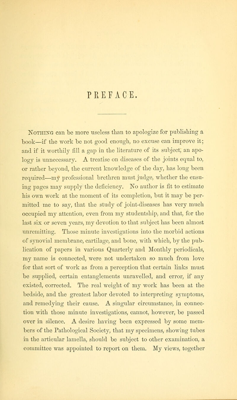 PREFACE. Nothing can be more useless tlian to apologize for publisHng a ]t)ook—if tlie work be not good enough, no excuse can improve it; and if it wortbily fill a gap in tlie literature of its subject, an apo- logy is unnecessary. A treatise on diseases of the joints equal to, or rather beyond, the current knowledge of the day, has long been required—my professional brethren must judge, whether the ensu- ing pages may supply the deficiency. Ko author is fit to estimate his own work at the moment of its completion, but it may be per- mitted me to say, that the study of joint-diseases has very much occupied my attention, even from my studentship, and that, for the last six or seven years, my devotion to that subject has been almost unremitting. Those minute investigations into the morbid actions of synovial membrane, cartilage, and bone, with which, by the pub- lication of papers in various Quarterly and Monthly periodicals, my name is connected, were not undertaken so much from love for that sort of work as from a perception that certain links must be supplied, certain entanglements unravelled, and error, if any existed, corrected. The real weight of my work has been at the bedside, and the greatest labor devoted to interpreting symptoms, and remedying their cause. A singular circumstance, in connec- tion with those minute investigations, cannot, however, be passed over in silence. A desire having been expressed by some mem- bers of the Pathological Society, that my specimens, showing tubes in the articular lamella, should be subject to other examination, a committee was appointed to report on them. My views, together