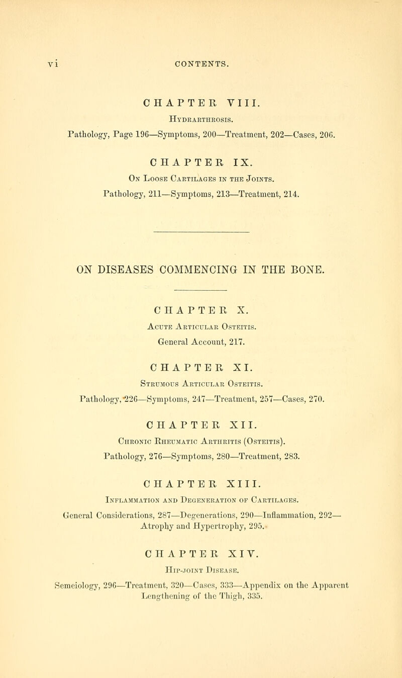 CHAPTER VIII. Hydrarthrosis, Pathology, Page 196—Symptoms, 200—Treatment, 202—Cases, 206. CHAPTER IX. On Loose Cartilages in the Joints. Pathology, 211—Symptoms, 213—Treatment, 214. ON DISEASES COMMENCINa IN THE BONE. CHAPTER X. Acute Articular Osteitis. General Account, 217. CHAPTER XI. Strumous Articular Osteitis. Pathology,-226—Symptoms, 247—Treatment, 257—Cases, 270. CHAPTER XII. Chronic Eheumatic Arthritis (Osteitis). Pathology, 276—Symptoms, 280—Treatment, 283. CHAPTER XIII. Inflammation and Degeneration of Cartilages. General Considerations, 287—Degenerations, 290—Inflammation, 292— Atrophy and Hypertrophy, 295. CHAPTER XIY. Hip-JOTNT Disease. Semeiology, 296—Treatment, 320—Cases, 333—Appendix on the Apparent Lengthening of the Thigh, 335.