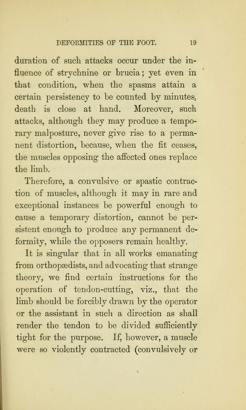 duration of such attacks occur under the in- fluence of strychnine or brucia; yet even in that condition, when the spasms attain a certain persistency to be counted by minutes, death is close at hand. Moreover, suck attacks, although they may produce a tempo- rary malposture, never give rise to a perma- nent distortion, because, when the fit ceases, the muscles opposing the affected ones replace the limb. Therefore, a convulsive or spastic contrac- tion of muscles, although it may in rare and exceptional instances be powerful enough to cause a temporary distortion, cannot be per- sistent enough to produce any permanent de- formity, while the opposers remain healthy. It is singular that in all works emanating from orthopsedists, and advocating that strange theory, we find certain instructions for the operation of tendon-cutting, viz., that the limb should be forcibly drawn by the operator or the assistant in such a direction as shall render the tendon to be divided sufficiently tight for the purpose. If, however, a muscle were so violently contracted (convulsively or