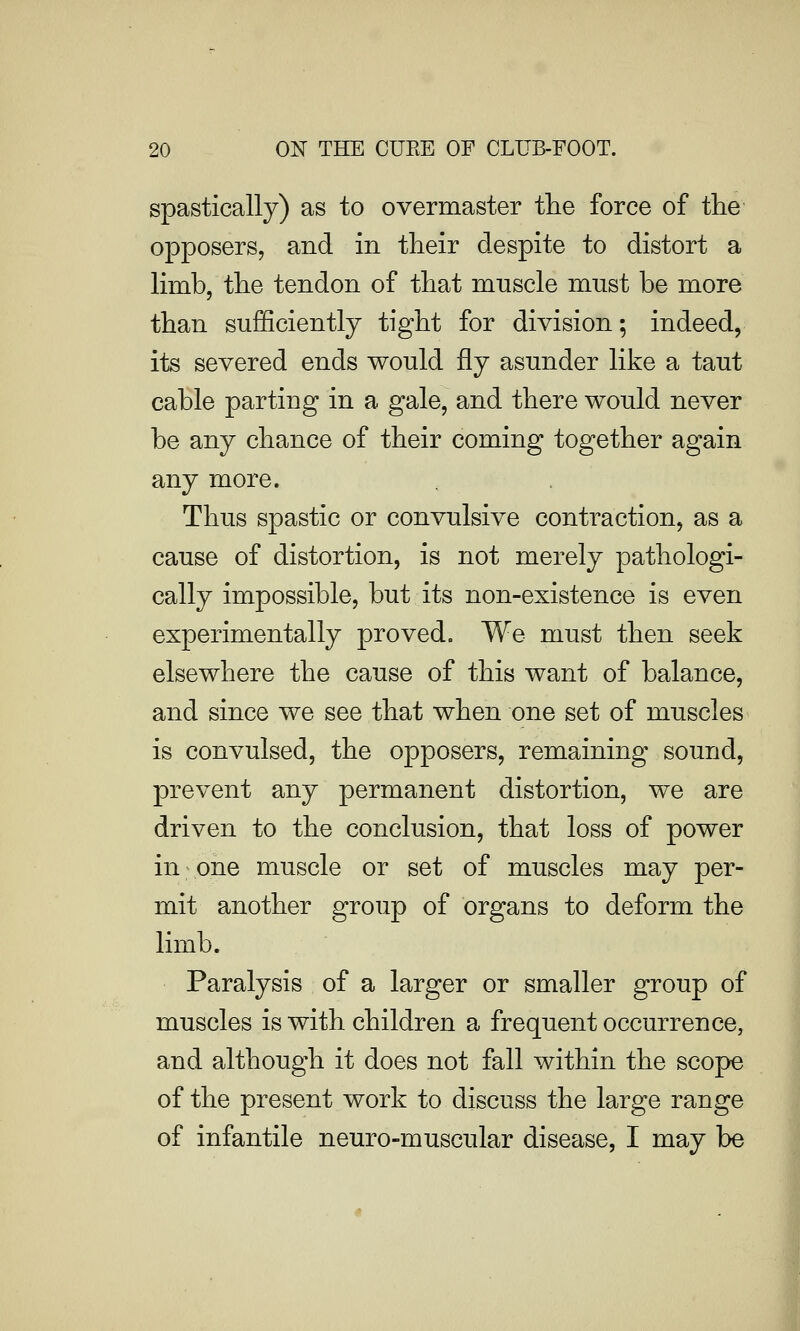 spastically) as to overmaster the force of the opposers, and in their despite to distort a limb, the tendon of that muscle must be more than sufficiently tight for division; indeed, its severed ends would fly asunder like a taut cable parting in a gale, and there would never be any chance of their coming together again any more. Thus spastic or convulsive contraction, as a cause of distortion, is not merely pathologi- cally impossible, but its non-existence is even experimentally provede We must then seek elsewhere the cause of this want of balance, and since we see that when one set of muscles is convulsed, the opposers, remaining sound, prevent any permanent distortion, we are driven to the conclusion, that loss of power in one muscle or set of muscles may per- mit another group of organs to deform the limb. Paralysis of a larger or smaller group of muscles is with children a frequent occurrence, and although it does not fall within the scope of the present work to discuss the large range of infantile neuro-muscular disease, I may be