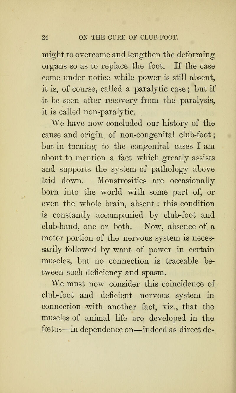might to overcome and lengthen the deforming organs so as to replace the foot. If the case come under notice while power is still absent, it is, of course, called a paralytic case ; but if ■it be seen after recovery from the paralysis, it is called non-paralytic. We have now concluded our history of the cause and origin of non-congenital club-foot; but in turning to the congenital cases I am about to mention a fact which greatly assists and supports the system of pathology above laid down. Monstrosities are occasionally born into the world with some part of, or even the whole brain, absent: this condition is constantly accompanied by club-foot and club-hand, one or both. Now, absence of a motor portion of the nervous system is neces- sarily followed by want of power in certain muscles, but no connection is traceable be- tween such deficiency and spasm. We must now consider this coincidence of club-foot and deficient nervous system in connection with another fact, viz., that the muscles of animal life are developed in the foetus—in dependence on—indeed as direct de-