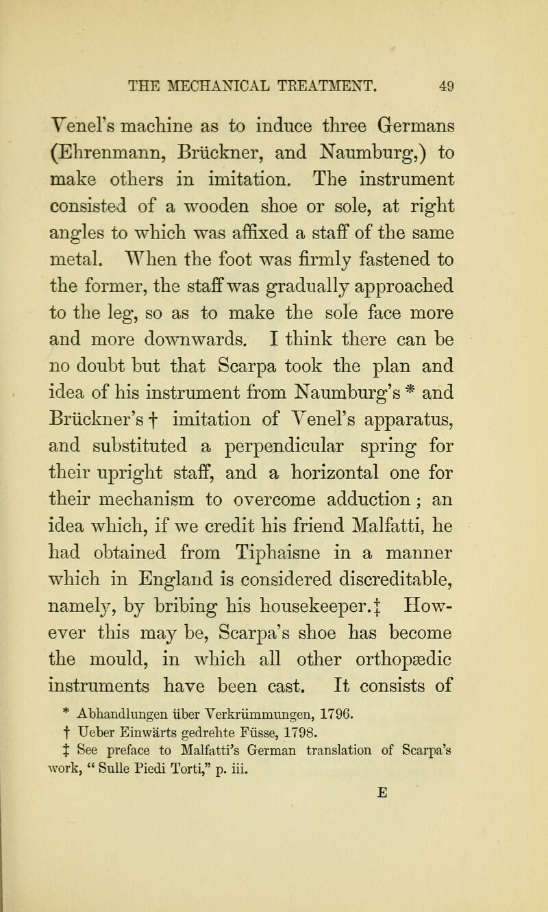 Yeners machine as to induce three Germans (Ehrenmann, Bruckner, and Naumburg,) to make others in imitation. The instrument consisted of a wooden shoe or sole, at right angles to which was affixed a staff of the same metal. When the foot was firmly fastened to the former, the staff was gradually approached to the leg, so as to make the sole face more and more downwards. I think there can be no doubt but that Scarpa took the plan and idea of his instrument from Naumburg's * and Bruckner's f imitation of Yenel's apparatus, and substituted a perpendicular spring for their upright staff, and a horizontal one for their mechanism to overcome adduction; an idea which, if we credit his friend Malfatti, he had obtained from Tiphaisne in a manner which in England is considered discreditable, namely, by bribing his housekeeper. | How- ever this may be, Scarpa's shoe has become the mould, in which all other orthopsedic instruments have been cast. It consists of * Abliandlimgen iiber Verkriimmungen, 1796. t Ueber Einwarts gedrebte Fusse, 1798. J See preface to Malfatti's German translation of Scarpa's work,  Sulle Piedi Torti, p. iii. E