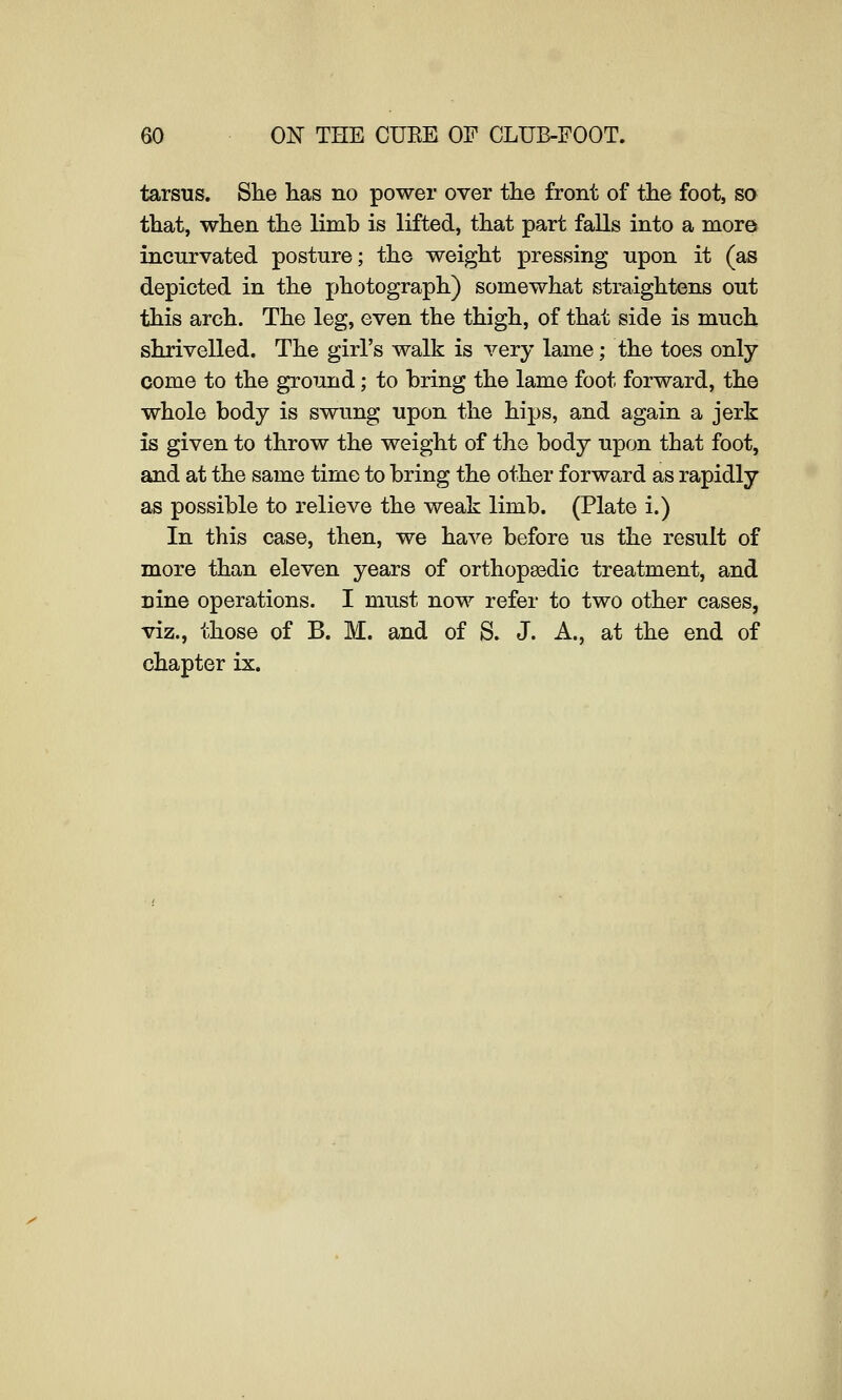 tarsus. She lias no power over the front of the foot, so that, when the limb is lifted, that part falls into a more incurvated posture; the weight pressing upon it (as depicted in the photograph) somewhat straightens out this arch. The leg, even the thigh, of that side is much shrivelled. The girl's walk is very lame; the toes only come to the ground; to bring the lame foot forward, the whole body is swung upon the hips, and again a jerk is given to throw the weight of the body upon that foot, and at the same time to bring the other forward as rapidly as possible to relieve the weak limb. (Plate i.) In this case, then, we have before us the result of more than eleven years of orthopasdic treatment, and nine operations. I must now refer to two other cases, viz., those of B. M. and of S. J. A., at the end of chapter ix.