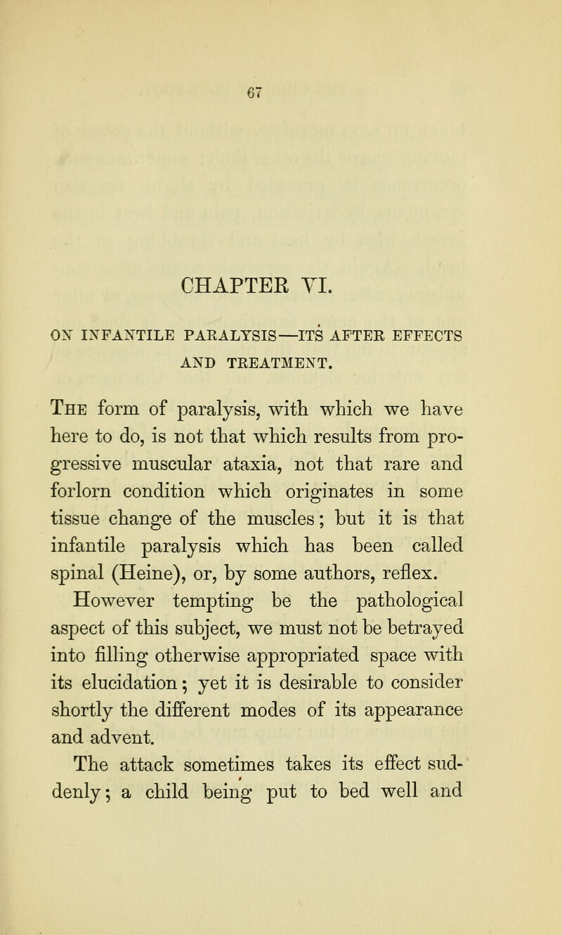 CHAPTER YI. ox INFANTILE PARALYSIS—ITS AFTER EFFECTS AND TREATMENT. The form of paralysis, with which we have here to do, is not that which results from pro- gressive muscular ataxia, not that rare and forlorn condition which originates in some tissue change of the muscles; but it is that infantile paralysis which has been called spinal (Heine), or, by some authors, reflex. However tempting be the pathological aspect of this subject, we must not be betrayed into filling otherwise appropriated space with its elucidation; yet it is desirable to consider shortly the different modes of its appearance and advent. The attack sometimes takes its effect sud- denly, a child being put to bed well and