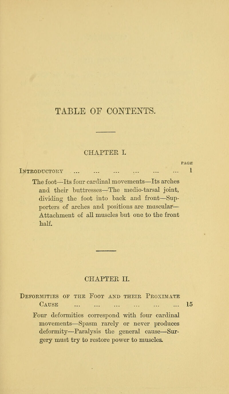 TABLE OF CONTENTS. CHAPTEE L PAGE Introductory 1 Tlie foot—Its four cardinal movements—Its arches and their buttresses—The medio-tarsal joint, dividing the foot into back and front—Sup- porters of arches and positions are muscular— Attachment of aU muscles but one to the front half. CHAPTEE II. Deformities of the Foot and their Proximate Cause 15 Four deformities correspond with four cardinal movements—Spasm rarely or never produces deformity—Paralysis the general cause—Sur- gery must try to restore power to muscles.