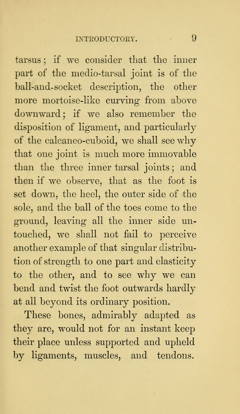 tarsus; if we consider that the inner part of the medio-tarsal joint is of the ball-and-socket description, the other more mortoise-like curving from above downward; if we also remember the disposition of ligament, and particularly of the calcaneo-cuboid, we shall see why that one joint is much more immovable than the three inner tarsal joints; and then if we observe, that as the foot is set down, the heel, the outer side of the sole, and the ball of the toes come to the ground, leaving all the inner side un- touched, v/e shall not fail to perceive another example of that singular distribu- tion of strength to one part and elasticity to the other, and to see why we can bend and twist the foot outwards hardly at all beyond its ordinary position. These bones, admirably adapted as they are, would not for an instant keep their place unless supported and u.pheld by ligaments, muscles, and tendons.