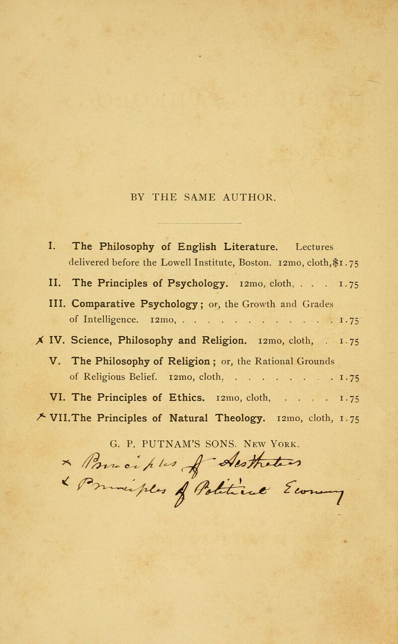 BY THE SAME AUTHOR. I. The Philosophy of English Literature. Lectures delivered before the Lowell Institute, Boston. i2mo, cloth,$i-75 II. The Principles of Psychology. i2mo, cloth, . . . 1.75 III. Comparative Psychology; or, the Growth and Grades of Intelligence. i2mo, 1.75 X IV. Science, Philosophy and Religion. i2mo, cloth, 1. 75 V. The Philosophy of Religion ; or, the Rational Grounds of Religious Belief. i2mo, cloth, 1.75 VI. The Principles of Ethics. 121110, cloth, . . . . 1.75 /* VII.The Principles of Natural Theology. i2mo, cloth, 1.75 G. P. PUTNAM'S SONS. New York. i < /=^—^^ 4 fo££uj* ft^—j