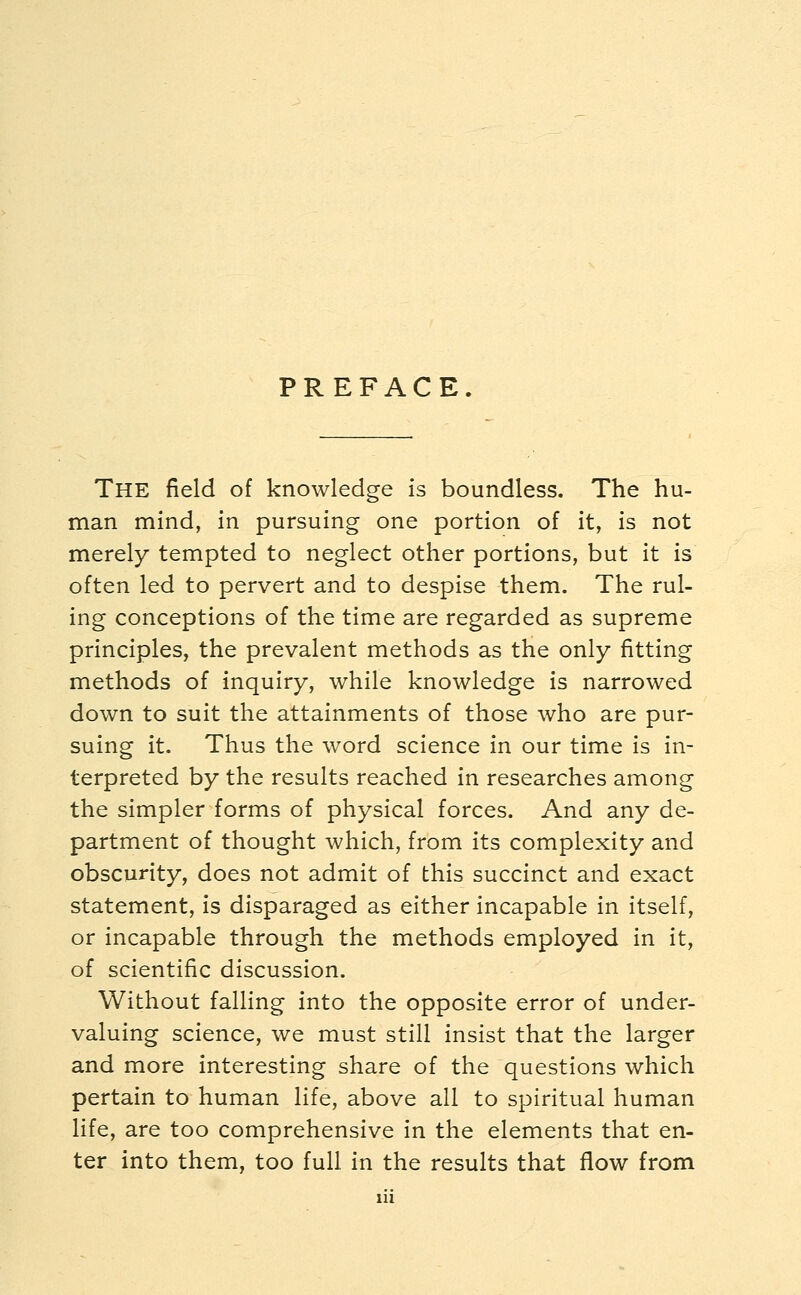 PREFACE. The field of knowledge is boundless. The hu- man mind, in pursuing one portion of it, is not merely tempted to neglect other portions, but it is often led to pervert and to despise them. The rul- ing conceptions of the time are regarded as supreme principles, the prevalent methods as the only fitting methods of inquiry, while knowledge is narrowed down to suit the attainments of those who are pur- suing it. Thus the word science in our time is in- terpreted by the results reached in researches among the simpler forms of physical forces. And any de- partment of thought which, from its complexity and obscurity, does not admit of this succinct and exact statement, is disparaged as either incapable in itself, or incapable through the methods employed in it, of scientific discussion. Without falling into the opposite error of under- valuing science, we must still insist that the larger and more interesting share of the questions which pertain to human life, above all to spiritual human life, are too comprehensive in the elements that en- ter into them, too full in the results that flow from