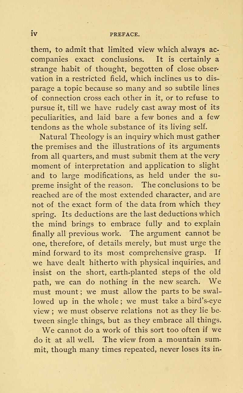 them, to admit that limited view which always ac- companies exact conclusions. It is certainly a strange habit of thought, begotten of close obser- vation in a restricted field, which inclines us to dis- parage a topic because so many and so subtile lines of connection cross each other in it, or to refuse to pursue it, till we have rudely cast away most of its peculiarities, and laid bare a few bones and a few tendons as the whole substance of its living self. Natural Theology is an inquiry which must gather the premises and the illustrations of its arguments from all quarters, and must submit them at the very moment of interpretation and application to slight and to large modifications, as held under the su- preme insight of the reason. The conclusions to be reached are of the most extended character, and are not of the exact form of the data from which they spring. Its deductions are the last deductions which the mind brings to embrace fully and to explain finally all previous work. The argument cannot be one, therefore, of details merely, but must urge the mind forward to its most comprehensive grasp. If we have dealt hitherto with physical inquiries, and insist on the short, earth-planted steps of the old path, we can do nothing in the new search. We must mount; we must allow the parts to be swal- lowed up in the whole; we must take a bird's-eye view ; we must observe relations not as they lie be- tween single things, but as they embrace all things. We cannot do a work of this sort too often if we do it at all well. The view from a mountain sum- mit, though many times repeated, never loses its in-