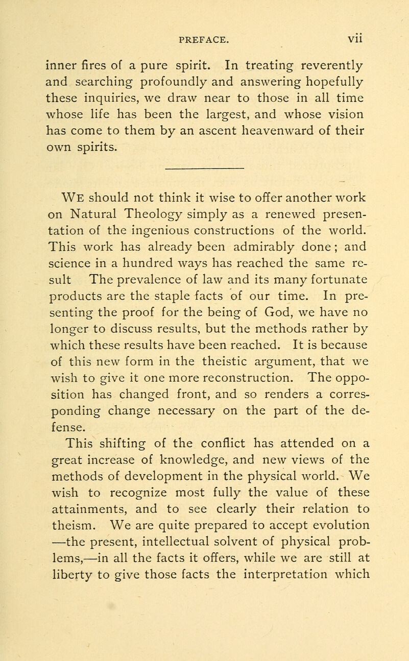 inner fires of a pure spirit. In treating reverently and searching profoundly and answering hopefully these inquiries, Ave draw near to those in all time whose life has been the largest, and whose vision has come to them by an ascent heavenward of their own spirits. We should not think it wise to offer another work on Natural Theology simply as a renewed presen- tation of the ingenious constructions of the world. This work has already been admirably done; and science in a hundred ways has reached the same re- sult The prevalence of law and its many fortunate products are the staple facts of our time. In pre- senting the proof for the being of God, we have no longer to discuss results, but the methods rather by which these results have been reached. It is because of this new form in the theistic argument, that we wish to give it one more reconstruction. The oppo- sition has changed front, and so renders a corres- ponding change necessary on the part of the de- fense. This shifting of the conflict has attended on a great increase of knowledge, and new views of the methods of development in the physical world. We wish to recognize most fully the value of these attainments, and to see clearly their relation to theism. We are quite prepared to accept evolution —the present, intellectual solvent of physical prob- lems,—in all the facts it offers, while we are still at liberty to give those facts the interpretation which