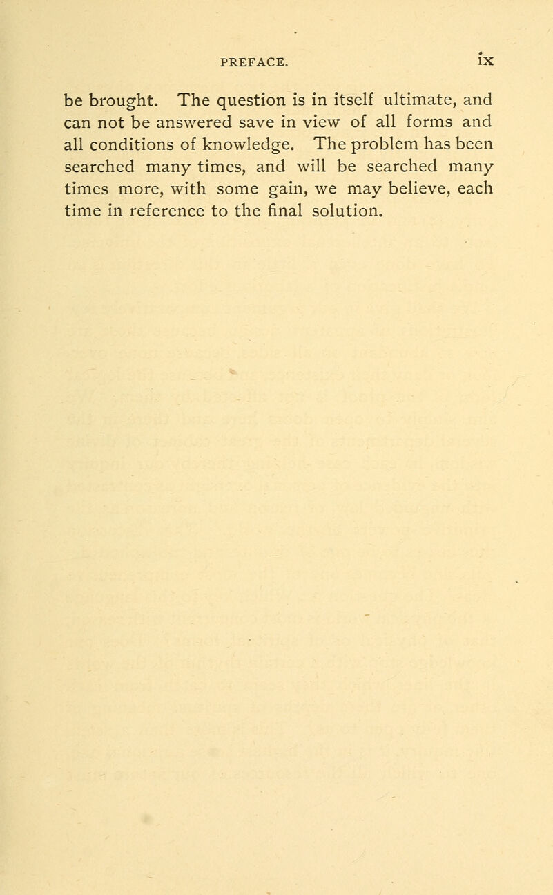 be brought. The question is in itself ultimate, and can not be answered save in view of all forms and all conditions of knowledge. The problem has been searched many times, and will be searched many- times more, with some gain, we may believe, each time in reference to the final solution.