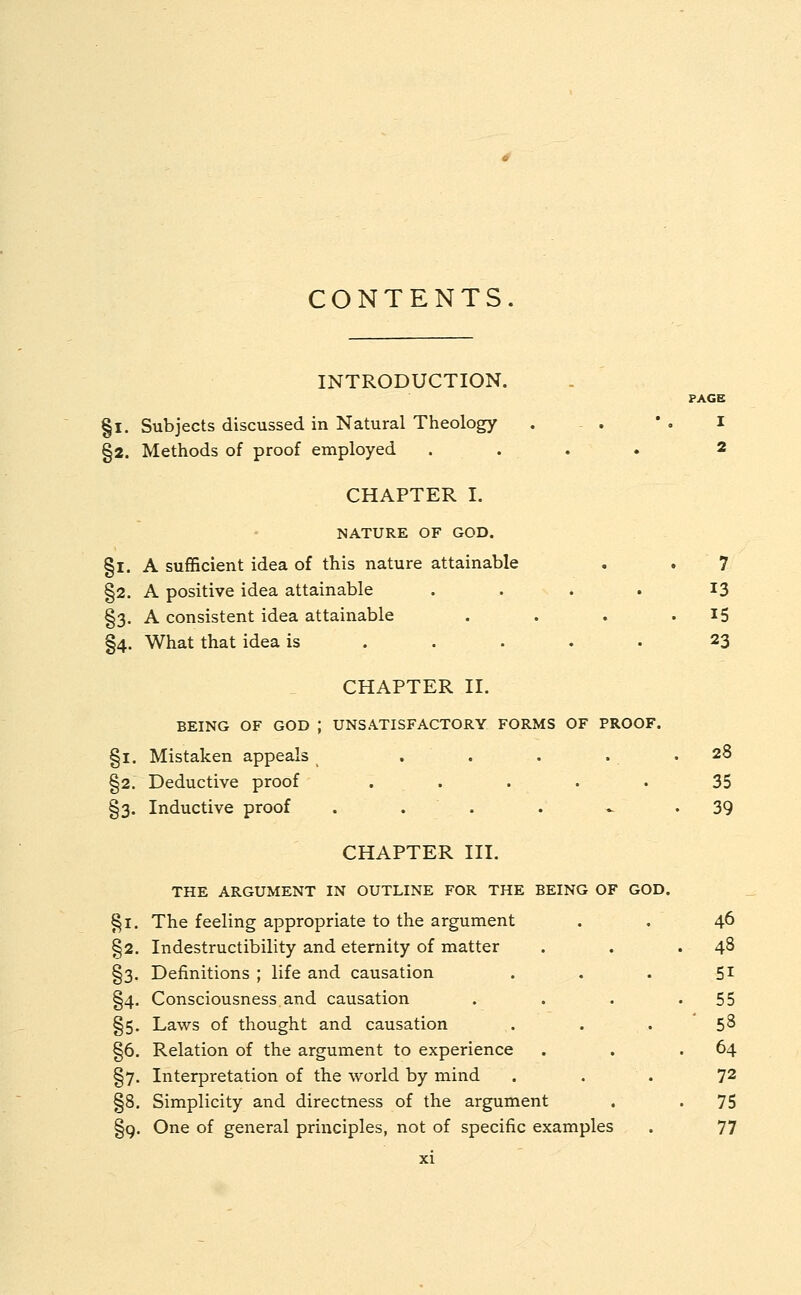 CONTENTS. §2. Indestructibility and eternity of matter §3. Definitions ; life and causation §4. Consciousness.and causation §5. Laws of thought and causation §6. Relation of the argument to experience §7. Interpretation of the world by mind §8. Simplicity and directness of the argument §9. One of general principles, not of specific examples PAGE I 2 INTRODUCTION. §1. Subjects discussed in Natural Theology §2. Methods of proof employed . CHAPTER I. NATURE OF GOD. §1. A sufficient idea of this nature attainable . . 7 §2. A positive idea attainable .... 13 §3. A consistent idea attainable . . . 15 §4. What that idea is .... 23 CHAPTER II. BEING OF GOD J UNSATISFACTORY FORMS OF PROOF. §1. Mistaken appeals . . . . . 28 §2. Deductive proof ..... 35 §3. Inductive proof . . . 39 CHAPTER III. THE ARGUMENT IN OUTLINE FOR THE BEING OF GOD. §1. The feeling appropriate to the argument 46 48 51 55 53 64 72 75 77