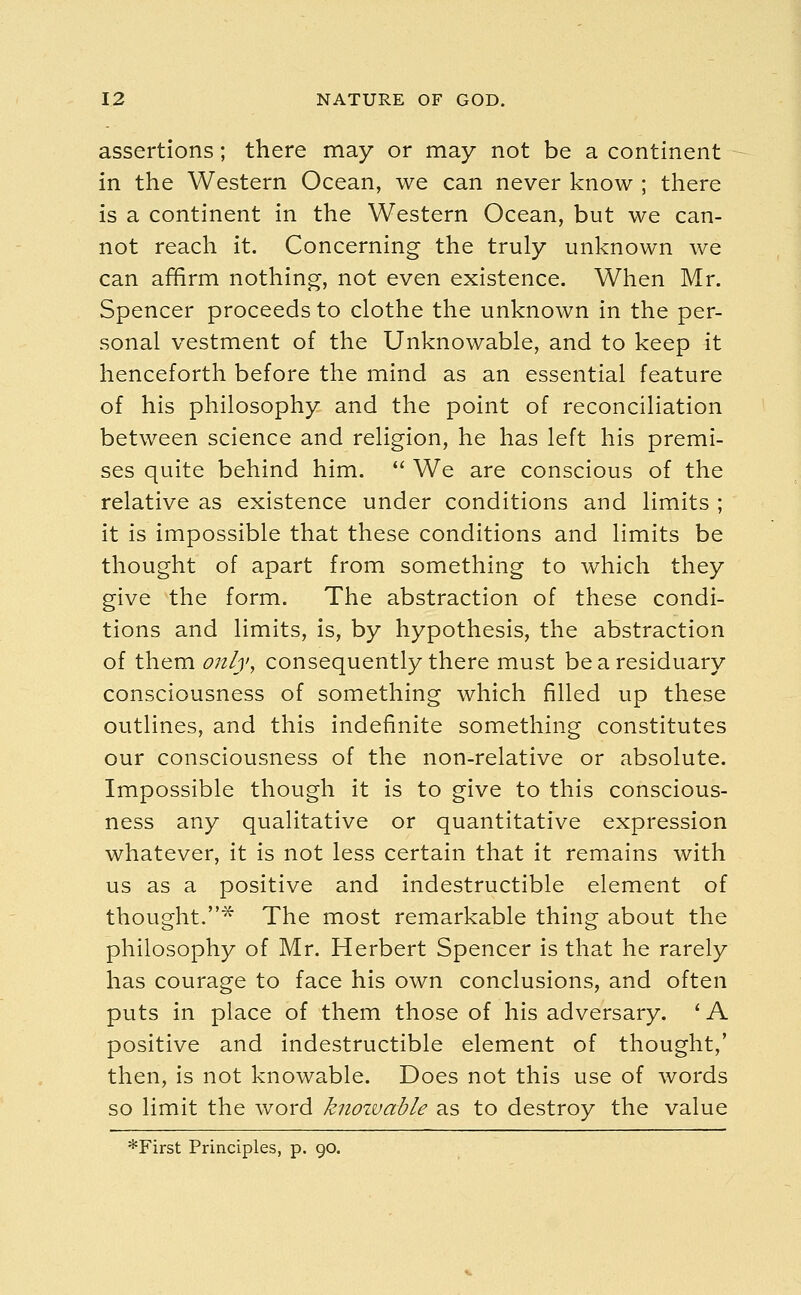 assertions; there may or may not be a continent in the Western Ocean, we can never know ; there is a continent in the Western Ocean, but we can- not reach it. Concerning the truly unknown we can affirm nothing, not even existence. When Mr. Spencer proceeds to clothe the unknown in the per- sonal vestment of the Unknowable, and to keep it henceforth before the mind as an essential feature of his philosophy and the point of reconciliation between science and religion, he has left his premi- ses quite behind him.  We are conscious of the relative as existence under conditions and limits ; it is impossible that these conditions and limits be thought of apart from something to which they give the form. The abstraction of these condi- tions and limits, is, by hypothesis, the abstraction of them only, consequently there must be a residuary consciousness of something which filled up these outlines, and this indefinite something constitutes our consciousness of the non-relative or absolute. Impossible though it is to give to this conscious- ness any qualitative or quantitative expression whatever, it is not less certain that it remains with us as a positive and indestructible element of thought.* The most remarkable thing about the philosophy of Mr. Herbert Spencer is that he rarely has courage to face his own conclusions, and often puts in place of them those of his adversary. ' A positive and indestructible element of thought,' then, is not knowable. Does not this use of words so limit the word knozvable as to destroy the value