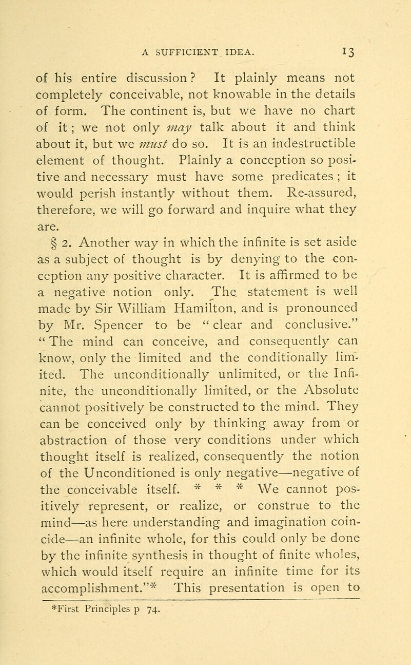 of his entire discussion ? It plainly means not completely conceivable, not knowable in the details of form. The continent is, but we have no chart of it ; we not only may talk about it and think about it, but we must do so. It is an indestructible element of thought. Plainly a conception so posi- tive and necessary must have some predicates ; it would perish instantly without them. Re-assured, therefore, we will go forward and inquire what they are. § 2. Another way in which the infinite is set aside as a subject of thought is by denying to the con- ception any positive character. It is affirmed to be a negative notion only. The. statement is well made by Sir William Hamilton, and is pronounced by Mr. Spencer to be  clear and conclusive.  The mind can conceive, and consequently can know, only the limited and the conditionally limT- ited. The unconditionally unlimited, or the Infi- nite, the unconditionally limited, or the Absolute cannot positively be constructed to the mind. They can be conceived only by thinking away from or abstraction of those very conditions under which thought itself is realized, consequently the notion of the Unconditioned is only negative—negative of the conceivable itself. * * * We cannot pos- itively represent, or realize, or construe to the mind—as here understanding and imagination coin- cide—an infinite whole, for this could only be done by the infinite synthesis in thought of finite wholes, which would itself require an infinite time for its accomplishment.* This presentation is open to