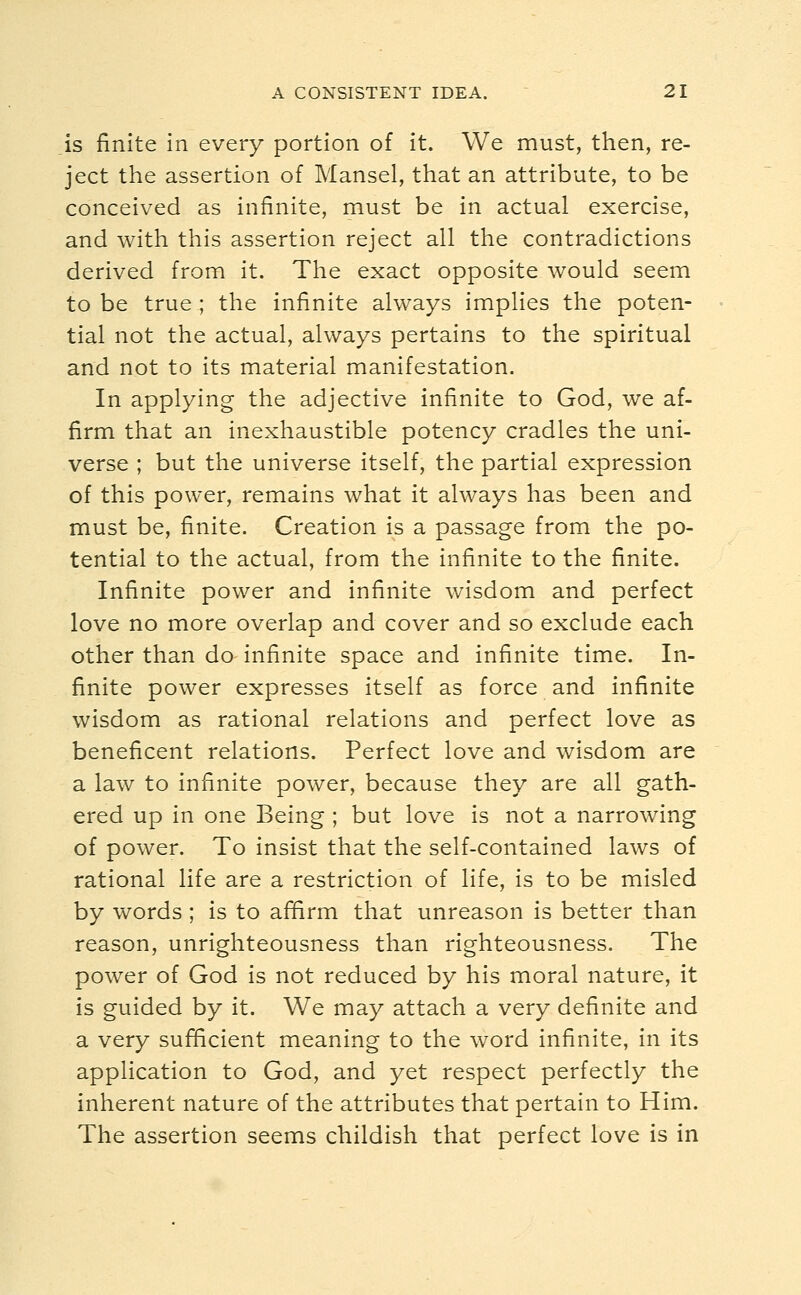 is finite in every portion of it. We must, then, re- ject the assertion of Mansel, that an attribute, to be conceived as infinite, must be in actual exercise, and with this assertion reject all the contradictions derived from it. The exact opposite would seem to be true ; the infinite always implies the poten- tial not the actual, always pertains to the spiritual and not to its material manifestation. In applying the adjective infinite to God, we af- firm that an inexhaustible potency cradles the uni- verse ; but the universe itself, the partial expression of this power, remains what it always has been and must be, finite. Creation is a passage from the po- tential to the actual, from the infinite to the finite. Infinite power and infinite wisdom and perfect love no more overlap and cover and so exclude each other than do- infinite space and infinite time. In- finite power expresses itself as force and infinite wisdom as rational relations and perfect love as beneficent relations. Perfect love and wisdom are a law to infinite power, because they are all gath- ered up in one Being ; but love is not a narrowing of power. To insist that the self-contained laws of rational life are a restriction of life, is to be misled by words; is to affirm that unreason is better than reason, unrighteousness than righteousness. The power of God is not reduced by his moral nature, it is guided by it. We may attach a very definite and a very sufficient meaning to the word infinite, in its application to God, and yet respect perfectly the inherent nature of the attributes that pertain to Him. The assertion seems childish that perfect love is in