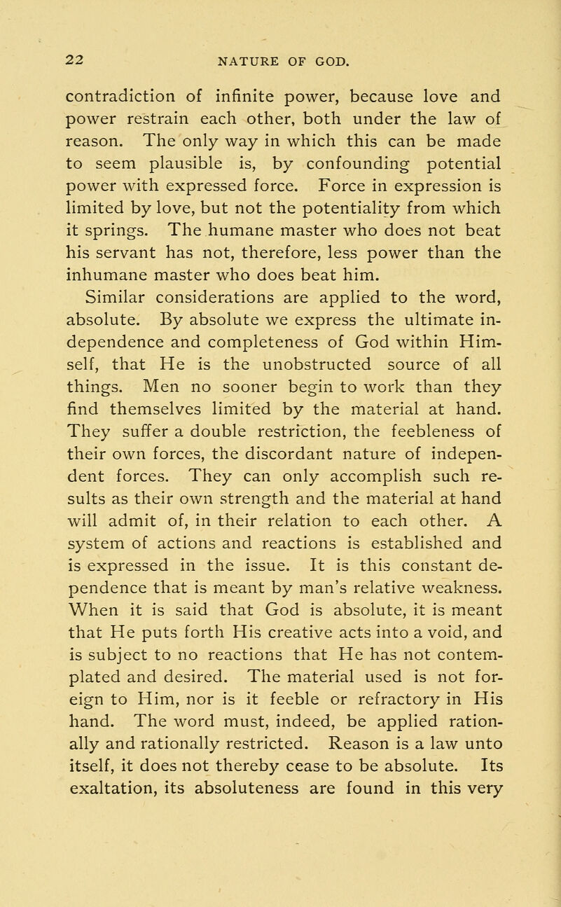 contradiction of infinite power, because love and power restrain each other, both under the law of reason. The only way in which this can be made to seem plausible is, by confounding potential power with expressed force. Force in expression is limited by love, but not the potentiality from which it springs. The humane master who does not beat his servant has not, therefore, less power than the inhumane master who does beat him. Similar considerations are applied to the word, absolute. By absolute we express the ultimate in- dependence and completeness of God within Him- self, that He is the unobstructed source of all things. Men no sooner begin to work than they find themselves limited by the material at hand. They suffer a double restriction, the feebleness of their own forces, the discordant nature of indepen- dent forces. They can only accomplish such re- sults as their own strength and the material at hand will admit of, in their relation to each other. A system of actions and reactions is established and is expressed in the issue. It is this constant de- pendence that is meant by man's relative weakness. When it is said that God is absolute, it is meant that He puts forth His creative acts into a void, and is subject to no reactions that He has not contem- plated and desired. The material used is not for- eign to Him, nor is it feeble or refractory in His hand. The word must, indeed, be applied ration- ally and rationally restricted. Reason is a law unto itself, it does not thereby cease to be absolute. Its exaltation, its absoluteness are found in this very