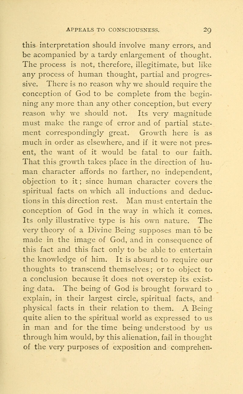 APPEALS TO CONSCIOUSNESS. 20, this interpretation should involve many errors, and be acompanied by a tardy enlargement of thought. The process is not, therefore, illegitimate, but like any process of human thought, partial and progres- sive. There is no reason why we should require the conception of God to be complete from the begin- ning any more than any other conception, but every reason why we should not. Its very magnitude must make the range of error and of partial state- ment correspondingly great. Growth here is as much in order as elsewhere, and if it were not pres- ent, the want of it would be fatal to our faith. That this growth takes place in the direction of hu- man character affords no farther, no independent, objection to it; since human character covers the spiritual facts on which all inductions and deduc- tions in this direction rest. Man must entertain the conception of God in the way in which it comes. Its only illustrative type is his own nature. The very theory of a Divine Being supposes man to be made in the image of God, and in consequence of this fact and this fact only to be able to entertain the knowledge of him. It is absurd to require our thoughts to transcend themselves ; or to object to a conclusion because it does not overstep its exist- ing data. The being of God is brought forward to explain, in their largest circle, spiritual facts, and physical facts in their relation to them. A Being quite alien to the spiritual world as expressed to us in man and for the time being understood by us through him would, by this alienation, fail in thought of the very purposes of exposition and comprehen-