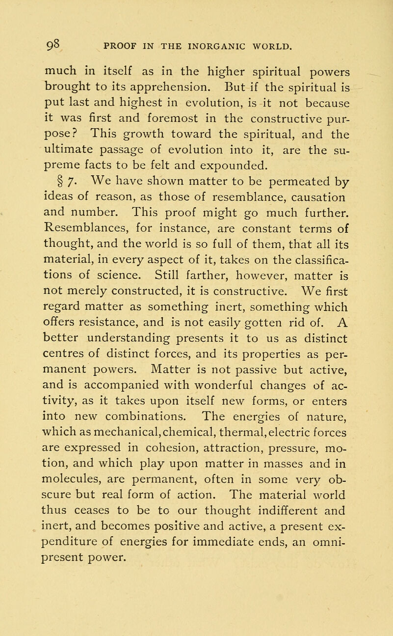 much in itself as in the higher spiritual powers brought to its apprehension. But if the spiritual is put last and highest in evolution, is it not because it was first and foremost in the constructive pur- pose? This growth toward the spiritual, and the ultimate passage of evolution into it, are the su- preme facts to be felt and expounded. § 7. We have shown matter to be permeated by- ideas of reason, as those of resemblance, causation and number. This proof might go much further. Resemblances, for instance, are constant terms of thought, and the world is so full of them, that all its material, in every aspect of it, takes on the classifica- tions of science. Still farther, however, matter is not merely constructed, it is constructive. We first regard matter as something inert, something which offers resistance, and is not easily gotten rid of. A better understanding presents it to us as distinct centres of distinct forces, and its properties as per- manent powers. Matter is not passive but active, and is accompanied with wonderful changes of ac- tivity, as it takes upon itself new forms, or enters into new combinations. The energies of nature, which as mechanical, chemical, thermal, electric forces are expressed in cohesion, attraction, pressure, mo- tion, and which play upon matter in masses and in molecules, are permanent, often in some very ob- scure but real form of action. The material world thus ceases to be to our thought indifferent and inert, and becomes positive and active, a present ex- penditure of energies for immediate ends, an omni- present power.