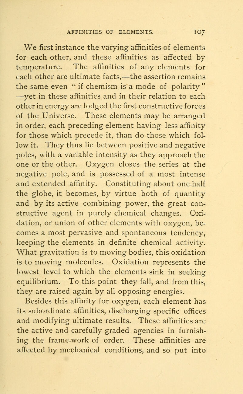 AFFINITIES OF ELEMENTS. IO7 We first instance the varying affinities of elements for each other, and these affinities as affected by temperature. The affinities of any elements for each other are ultimate facts,—the assertion remains the same even  if chemism is a mode of polarity  —yet in these affinities and in their relation to each other in energy are lodged the first constructive forces of the Universe. These elements may be arranged in order, each preceding element having less affinity for those which precede it, than do those which fol- low it. They thus lie between positive and negative poles, with a variable intensity as they approach the one or the other. Oxygen closes the series at the negative pole, and is possessed of a most intense and extended affinity. Constituting about one-half the globe, it becomes, by virtue both of quantity and by its active combining power, the great con- structive agent in purely chemical changes. Oxi- dation, or union of other elements with oxygen, be- comes a most pervasive and spontaneous tendency, keeping the elements in definite chemical activity. What gravitation is to moving bodies, this oxidation is to moving molecules. Oxidation represents the lowest level to which the elements sink in seeking equilibrium. To this point they fall, and from this, they are raised again by all opposing energies. Besides this affinity for oxygen, each element has its subordinate affinities, discharging specific offices and modifying ultimate results. These affinities are the active and carefully graded agencies in furnish- ing the frame-work of order. These affinities are affected by mechanical conditions, and so put into